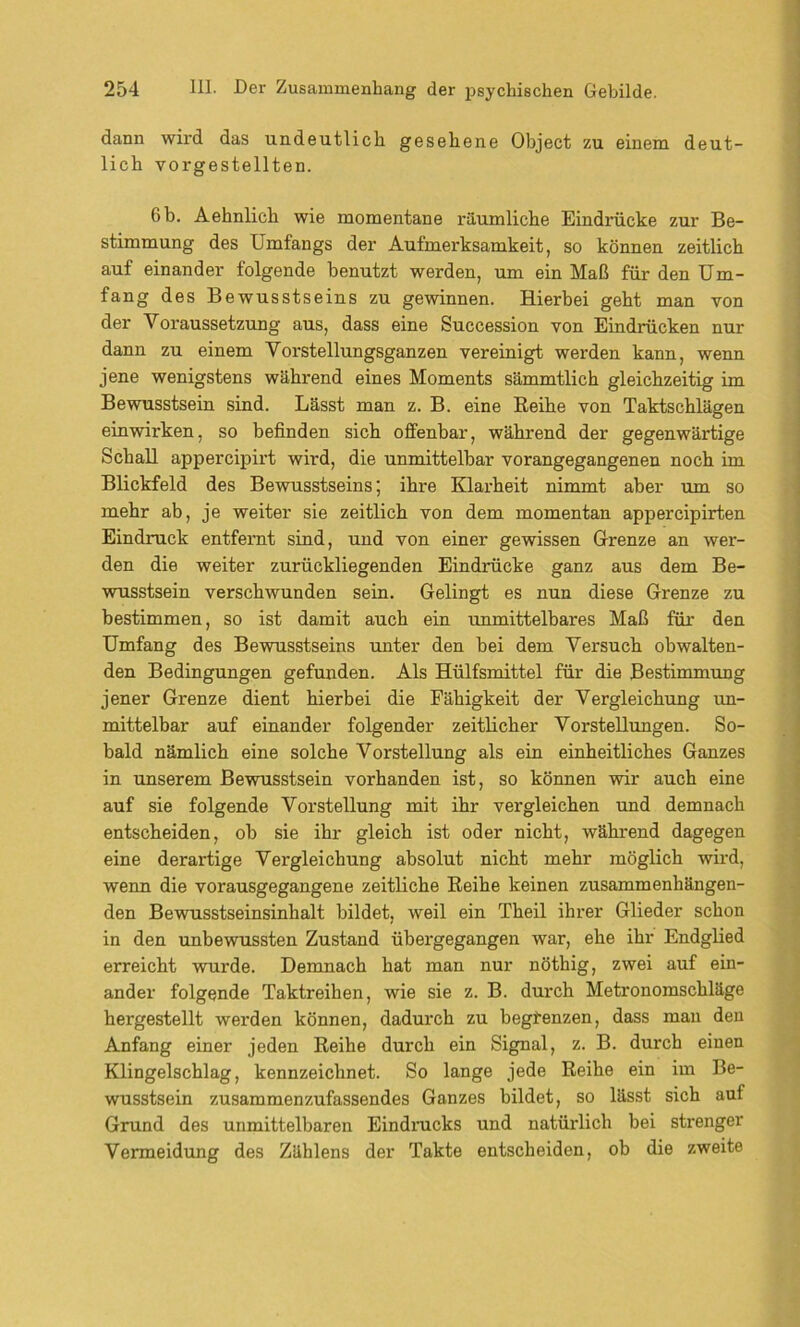 dann wird das undeutlich gesehene Object zu einem deut- lich vorgestellten. 6 b. Aehnlich wie momentane räumliche Eindrücke zur Be- stimmung des Umfangs der Aufmerksamkeit, so können zeitlich auf einander folgende benutzt werden, um ein Maß für den Um- fang des Bewusstseins zu gewinnen. Hierbei geht man von der Voraussetzung aus, dass eine Succession von Eindrücken nur dann zu einem Vorstellungsganzen vereinigt werden kann, wenn jene wenigstens während eines Moments sämmtlich gleichzeitig im Bewusstsein sind. Lässt man z. B. eine Reihe von Taktschlägen einwirken, so befinden sich offenbar, während der gegenwärtige Schall appercipirt wird, die unmittelbar vorangegangenen noch im Blickfeld des Bewusstseins; ihre Klarheit nimmt aber um so mehr ab, je weiter sie zeitlich von dem momentan appercipirten Eindruck entfernt sind, und von einer gewissen Grenze an wer- den die weiter zurückliegenden Eindrücke ganz aus dem Be- wusstsein verschwunden sein. Gelingt es nun diese Grenze zu bestimmen, so ist damit auch ein unmittelbares Maß für den Umfang des Bewusstseins unter den bei dem Versuch obwalten- den Bedingungen gefunden. Als Hülfsmittel für die Bestimmung jener Grenze dient hierbei die Fähigkeit der Vergleichung un- mittelbar auf einander folgender zeitlicher Vorstellungen. So- bald nämlich eine solche Vorstellung als ein einheitliches Ganzes in unserem Bewusstsein vorhanden ist, so können wir auch eine auf sie folgende Vorstellung mit ihr vergleichen und demnach entscheiden, ob sie ihr gleich ist oder nicht, während dagegen eine derartige Vergleichung absolut nicht mehr möglich wird, wenn die vorausgegangene zeitliche Reihe keinen zusammenhängen- den Bewusstseinsinhalt bildet, weil ein Theil ihrer Glieder schon in den unbewussten Zustand übergegangen war, ehe ihr Endglied erreicht wurde. Demnach hat man nur nöthig, zwei auf ein- ander folgende Taktreihen, wie sie z. B. durch Metronomschläge hergestellt werden können, dadurch zu begrenzen, dass man den Anfang einer jeden Reihe durch ein Signal, z. B. durch einen Klingelschlag, kennzeichnet. So lange jede Reihe ein im Be- wusstsein zusammenzufassendes Ganzes bildet, so lässt sich auf Grund des unmittelbaren Eindrucks und natürlich bei strenger Vermeidung des Zählens der Takte entscheiden, ob die zweite