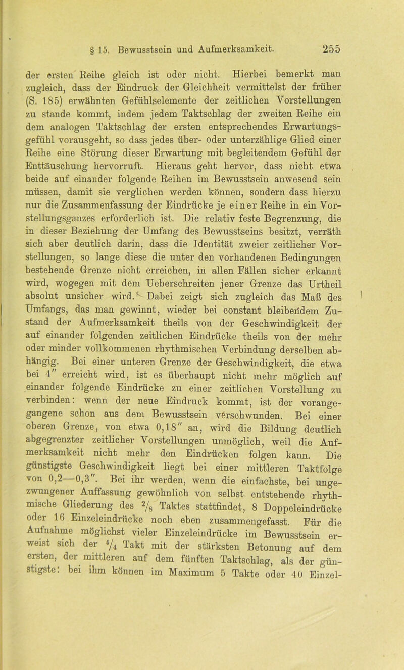 der ersten Reihe gleich ist oder nicht. Hierbei bemerkt man zugleich, dass der Eindruck der Gleichheit vermittelst der früher (S. 185) erwähnten Gefühlselemente der zeitlichen Vorstellungen zu stände kommt, indem jedem Taktschlag der zweiten Reihe ein dem analogen Taktschlag der ersten entsprechendes Erwartungs- gefühl vorausgeht, so dass jedes über- oder unterzählige Glied einer Reihe eine Störung dieser Erwartung mit begleitendem Gefühl der Enttäuschung hervorruft. Hieraus geht hervor, dass nicht etwa beide auf einander folgende Reihen im Bewusstsein anwesend sein müssen, damit sie verglichen werden können, sondern dass hierzu nur die Zusammenfassung der Eindrücke je einer Reihe in ein Vor- stellungsganzes erforderlich ist. Die relativ feste Begrenzung, die in dieser Beziehung der Umfang des Bewusstseins besitzt, verräth sich aber deutlich darin, dass die Identität zweier zeitlicher Vor- stellungen, so lange diese die unter den vorhandenen Bedingungen bestehende Grenze nicht erreichen, in allen Fällen sicher erkannt wird, wogegen mit dem Ueberschreiten jener Grenze das Urtheil absolut unsicher wird.K Dabei zeigt sich zugleich das Maß des Umfangs, das man gewinnt, wieder bei constant bleibeüdem Zu- stand der Aufmerksamkeit theils von der Geschwindigkeit der auf einander folgenden zeitlichen Eindrücke theils von der mehr oder minder vollkommenen rhythmischen Verbindung derselben ab- hängig. Bei einer unteren Grenze der Geschwindigkeit, die etwa bei 4 erreicht wird, ist es überhaupt nicht mehr möglich auf einander folgende Eindrücke zu einer zeitlichen Vorstellung zu verbinden: wenn der neue Eindruck kommt, ist der vorange- gangene schon aus dem Bewusstsein verschwunden. Bei einer oberen Grenze, von etwa 0,18 an, wird die Bildung deutlich abgegrenzter zeitlicher Vorstellungen unmöglich, weil die Auf- merksamkeit nicht mehr den Eindrücken folgen kann. Die günstigste Geschwindigkeit liegt bei einer mittleren Taktfolge von 0,2—0,3. Bei ihr werden, wenn die einfachste, bei unge- zwungener Auffassung gewöhnlich von selbst entstehende rhyth- mische Gliederung des % Taktes stattfindet, 8 Doppeleindrücke oder 16 Einzeleindrücke noch eben zusammengefasst. Für die Aufnahme möglichst vieler Einzeleindrücke im Bewusstsein er- weist sich der 4/4 Takt mit der stärksten Betonung auf dem ersten, der mittleren auf dem fünften Taktschlag, als der gün- stigste: bei ihm können im Maximum 5 Takte oder 40 Einzel-