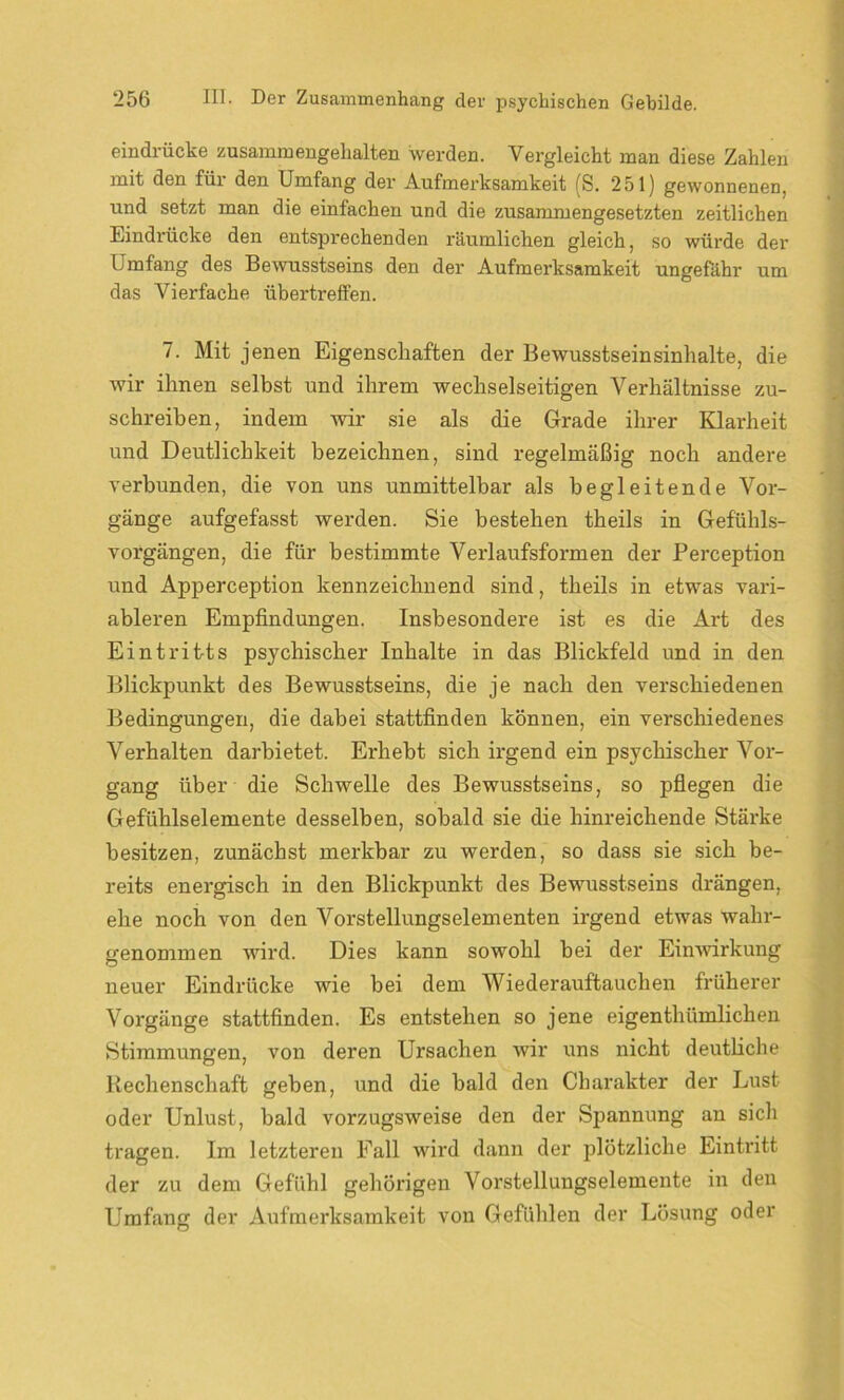 eindrücke zusammengehalten werden. Vergleicht man diese Zahlen mit den für den Umfang der Aufmerksamkeit (S. 251) gewonnenen, und setzt man die einfachen und die zusammengesetzten zeitlichen Eindrücke den entsprechenden räumlichen gleich, so würde der Umfang des Bewusstseins den der Aufmerksamkeit ungefähr um das Vierfache übertreffen. 7. Mit jenen Eigenschaften der Bewusstseinsinhalte, die wir ihnen selbst und ihrem wechselseitigen Verhältnisse zu- schreiben, indem wir sie als die Grade ihrer Klarheit und Deutlichkeit bezeichnen, sind regelmäßig noch andere verbunden, die von uns unmittelbar als begleitende Vor- gänge aufgefasst werden. Sie bestehen theils in Gefühls- vorgängen, die für bestimmte Verlaufsformen der Perception und Apperception kennzeichnend sind, theils in etwas vari- ableren Empfindungen. Insbesondere ist es die Art des Eintritts psychischer Inhalte in das Blickfeld und in den Blickpunkt des Bewusstseins, die je nach den verschiedenen Bedingungen, die dabei stattfinden können, ein verschiedenes Verhalten darbietet. Erhebt sich irgend ein psychischer Vor- gang über die Schwelle des Bewusstseins, so pflegen die Gefühlselemente desselben, sobald sie die hinreichende Stärke besitzen, zunächst merkbar zu werden, so dass sie sich be- reits energisch in den Blickpunkt des Bewusstseins drängen, ehe noch von den Vorstellungselementen irgend etwas wahr- genommen wird. Dies kann sowohl bei der Einwirkung neuer Eindrücke wie bei dem Wiederauftauchen früherer Vorgänge stattfinden. Es entstehen so jene eigenthümlichen Stimmungen, von deren Ursachen wir uns nicht deutliche Rechenschaft geben, und die bald den Charakter der Lust oder Unlust, bald vorzugsweise den der Spannung an sich tragen. Im letzteren Fall wird dann der plötzliche Eintritt der zu dem Gefühl gehörigen Vorstellungselemente in den Umfang der Aufmerksamkeit von Gefühlen der Lösung oder