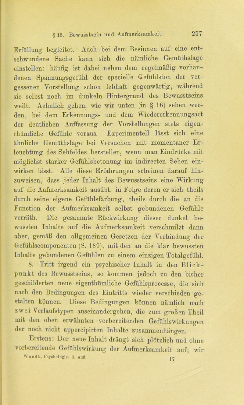 Erfüllung begleitet. Auch bei dem Besinnen auf eine ent- schwundene Sache kann sich die nämliche Gemiithslage einstellen: häufig ist dabei neben dem regelmäßig vorhan- denen Spannungsgefühl der specielle Gefühlston der ver- gessenen Vorstellung schon lebhaft gegenwärtig, während sie selbst noch im dunkeln Hintergrund des Bewusstseins weilt. Aehnlich gehen, wie wir unten (in § 16) sehen wer- den, bei dem Erkennungs- und dem Wiedererkennungsact der deutlichen Auffassung der Vorstellungen stets eigen- thümliche Gefühle voraus. Experimentell lässt sich eine ähnliche Gemiithslage bei Versuchen mit momentaner Er- leuchtung des Sehfeldes herstellen, wenn man Eindrücke mit möglichst starker Gefühlsbetonung im indirecten Sehen ein- wirken lässt. Alle diese Erfahrungen scheinen darauf hin- zuweisen, dass jeder Inhalt des Bewusstseins eine Wirkung auf die Aufmerksamkeit ausübt, in Folge deren er sich theils durch seine eigene Gefühlsfärbung, theils durch die an die Function der Aufmerksamkeit selbst gebundenen Gefühle verräth. Die gesammte Rückwirkung dieser dunkel be- wussten Inhalte auf die Aufmerksamkeit verschmilzt dann aber, gemäß den allgemeinen Gesetzen der Verbindung der Gefühlscomponenten (S. 189), mit den an die klar bewussten Inhalte gebundenen Gefühlen zu einem einzigen Totalgefühl. 8. Tritt irgend ein psychischer Inhalt in den Blick- punkt des Bewusstseins, so kommen jedoch zu den bisher geschilderten neue eigenthümliche Gefühlsprocesse, die sich nach den Bedingungen des Eintritts wieder verschieden ge- stalten können. Diese Bedingungen können nämlich nach zwei Verlaufstypen auseinandergehen, die zum großen Th eil mit den oben erwähnten vorbereitenden Gefühlswirkungen der noch nicht appercipirten Inhalte Zusammenhängen. Erstens: Der neue Inhalt drängt sich plötzlich und ohne vorbereitende Gefühlswirkung der Aufmerksamkeit auf; wir W undt, Psychologie1. 3. Aull. 17