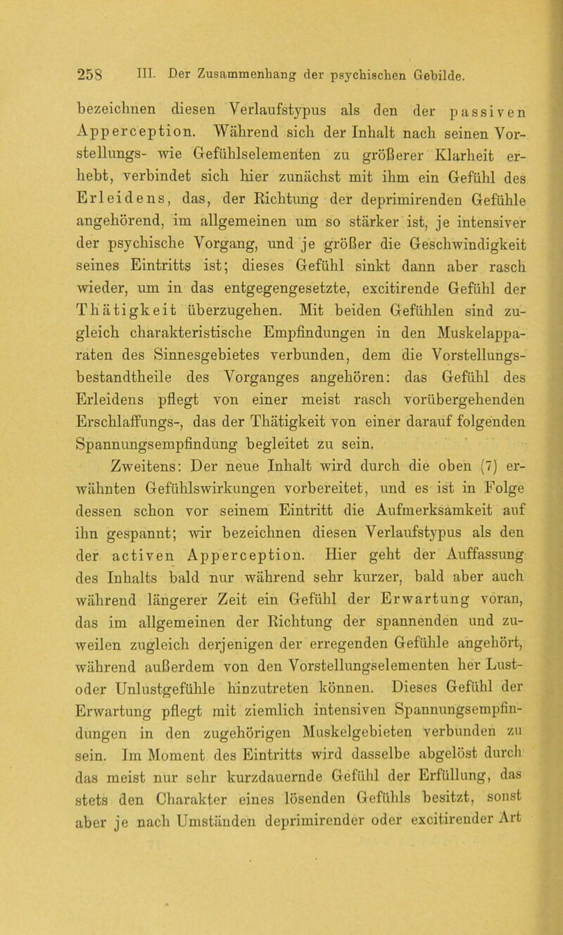 bezeichnen diesen Verlaufstypus als den der passiven Apperception. Während sich der Inhalt nach seinen Vor- stellungs- wie Gefühlselementen zu größerer Klarheit er- hebt, verbindet sich hier zunächst mit ihm ein Gefühl des Erleidens, das, der Richtung der deprimirenden Gefühle angehörend, im allgemeinen um so stärker ist, je intensiver der psychische Vorgang, und je größer die Geschwindigkeit seines Eintritts ist; dieses Gefühl sinkt dann aber rasch wieder, um in das entgegengesetzte, excitirende Gefühl der Thätigkeit überzugehen. Mit beiden Gefühlen sind zu- gleich charakteristische Empfindungen in den Muskelappa- raten des Sinnesgebietes verbunden, dem die Vorstellungs- bestandtheile des Vorganges angehören: das Gefühl des Erleidens pflegt von einer meist rasch vorübergehenden Erschlaffungs-, das der Thätigkeit von einer darauf folgenden Spannungsempfindung begleitet zu sein. Zweitens: Der neue Inhalt wird durch die oben (7) er- wähnten Gefühlswirkungen vorbereitet, und es ist in Folge dessen schon vor seinem Eintritt die Aufmerksamkeit auf ihn gespannt; wir bezeichnen diesen Verlaufstypus als den der activen Apperception. Hier geht der Auffassung des Inhalts bald nur während sehr kurzer, bald aber auch während längerer Zeit ein Gefühl der Erwartung voran, das im allgemeinen der Richtung der spannenden und zu- weilen zugleich derjenigen der erregenden Gefühle angehört, während außerdem von den Vorstellungselementen her Lust- oder Unlustgefühle hinzutreten können. Dieses Gefühl der Erwartung pflegt mit ziemlich intensiven Spannungsempfin- dungen in den zugehörigen Muskelgebieten verbunden zu sein. Im Moment des Eintritts wird dasselbe abgelöst durch das meist nur sehr kurzdauernde Gefühl der Erfüllung, das stets den Charakter eines lösenden Gefühls besitzt, sonst aber je nach Umständen deprimirender oder excitirender Art