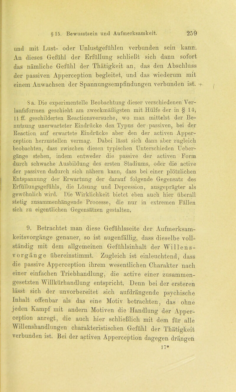 und mit Lust- oder Unlustgefühlen verbunden sein kann. An dieses Gefühl der Erfüllung schließt sich dann sofort das nämliche Gefühl der Thätigkeit an, das den Abschluss der passiven Apperception begleitet, und das wiederum mit einem Anwachsen der Spannungsempfindungen verbunden ist. 8 a. Die experimentelle Beobachtung dieser verschiedenen'Ver- laufsformen geschieht am zweckmäßigsten mit Hülfe der in § 14, 11 ff. geschilderten Reactionsversuche, wo man mittelst der Be- nutzung unerwarteter Eindrücke den Typus der passiven, bei der Reaction auf erwartete Eindrücke aber den der activen Apper- ception herzustellen vermag. Dabei lässt sich dann aber zugleich beobachten, dass zwischen diesen typischen Unterschieden Ueber- gänge stehen, indem entweder die passive der activen Eorrn durch schwache Ausbildung des ersten Stadiums, oder die active der passiven dadurch sich nähern kann, dass bei einer plötzlichen Entspannung der Erwartung der darauf folgende Gegensatz des Erfüllungsgefühls, die Lösung und Depression, ausgeprägter als gewöhnlich wird. Die Wirklichkeit bietet eben auch hier überall stetig zusammenhängende Processe, die nur in extremen Fällen sich zu eigentlichen Gegensätzen gestalten. 9. Betrachtet man diese Gefiihlsseite der Aufmerksam- keitsvorgänge genauer, so ist augenfällig, dass dieselbe voll- ständig mit dem allgemeinen Gefühlsinhalt der Willens- vorgänge übereinstimmt. Zugleich ist einleuchtend, dass die passive Apperception ihrem wesentlichen Charakter nach einer einfachen Triebhandlung, die active einer zusammen- gesetzten Willkürhandlung entspricht. Denn bei der ersteren lässt sich der unvorbereitet sich aufdrängende psychische Inhalt offenbar als das eine Motiv betrachten, das ohne jeden Kampf mit andern Motiven die Handlung der Apper- ception anregt, die auch hier schließlich mit dem für alle Willenshandlungen charakteristischen Gefühl der Thätigkeit verbunden ist. Bei der activen Apperception dagegen drängen 17*