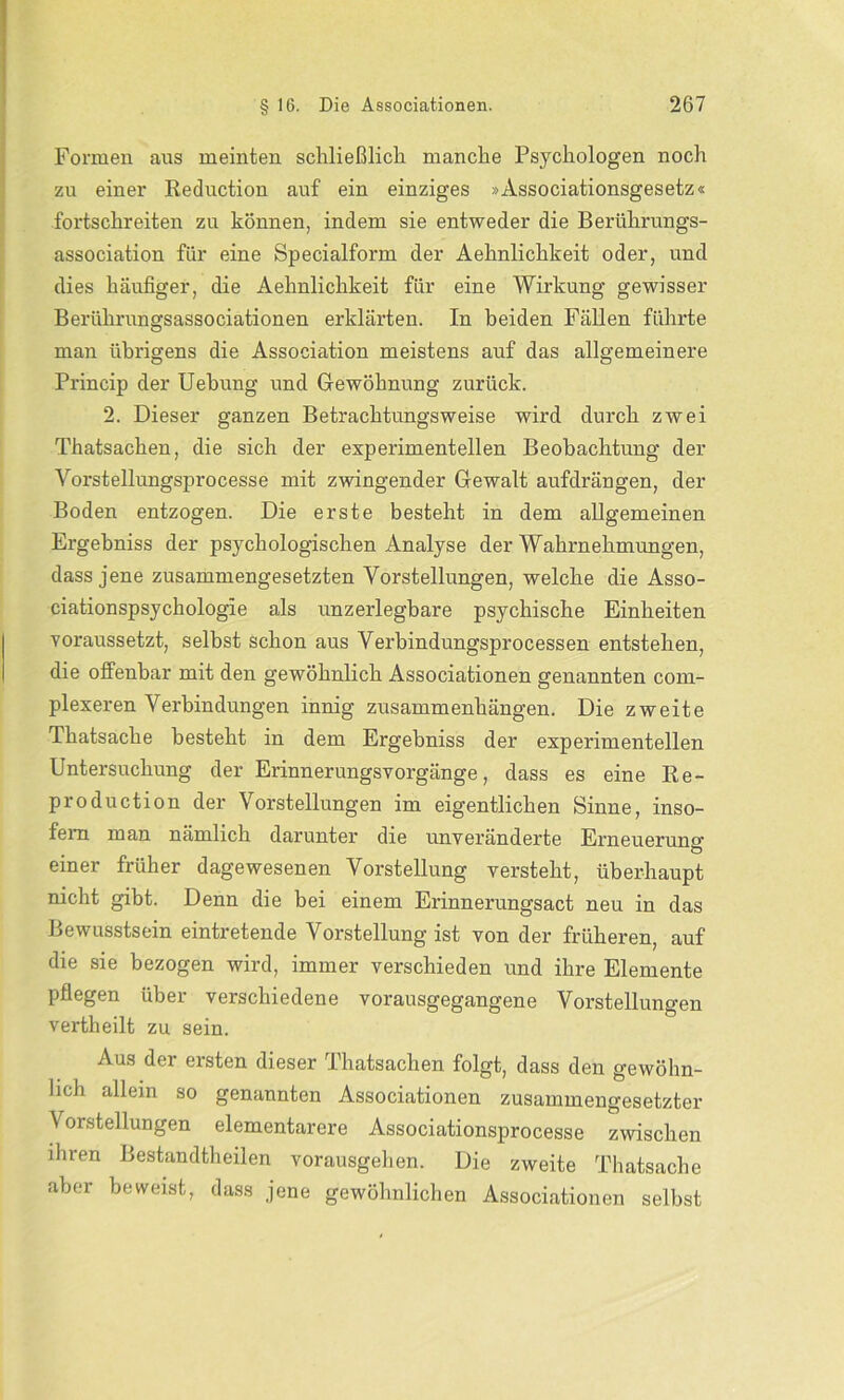 Formen aus meinten schließlich manche Psychologen noch zu einer Reduction auf ein einziges »Associationsgesetz« fortschreiten zu können, indem sie entweder die Berührungs- association für eine Specialform der Aehnlichkeit oder, und dies häufiger, die Aehnlichkeit für eine Wirkung gewisser Berührungsassociationen erklärten. In beiden Fällen führte man übrigens die Association meistens auf das allgemeinere Princip der Uebung und Gewöhnung zurück. 2. Dieser ganzen Betrachtungsweise wird durch zwei Thatsachen, die sich der experimentellen Beobachtung der Vorstellungsprocesse mit zwingender Gewalt auf drängen, der Boden entzogen. Die erste besteht in dem allgemeinen Ergehniss der psychologischen Analyse der Wahrnehmungen, dass jene zusammengesetzten Vorstellungen, welche die Asso- ciationspsychologie als unzerlegbare psychische Einheiten voraussetzt, selbst schon aus Verbindungsprocessen entstehen, die offenbar mit den gewöhnlich Associationen genannten com- plexeren Verbindungen innig Zusammenhängen. Die zweite Thatsache besteht in dem Ergebniss der experimentellen Untersuchung der Erinnerungsvorgänge, dass es eine Re- production der Vorstellungen im eigentlichen Sinne, inso- fern man nämlich darunter die unveränderte Erneueru.no- Ö einer früher dagewesenen Vorstellung versteht, überhaupt nicht gibt. Denn die bei einem Erinnerungsact neu in das Bewusstsein eintretende Vorstellung ist von der früheren, auf die sie bezogen wird, immer verschieden und ihre Elemente pflegen über verschiedene vorausgegangene Vorstellungen vertheilt zu sein. Aus der ersten dieser Thatsachen folgt, dass den gewöhn- lich allem so genannten Associationen zusammengesetzter Vorstellungen elementarere Associationsprocesse zwischen ihren Bestandteilen vorausgehen. Die zweite Thatsache aber beweist, dass jene gewöhnlichen Associationen selbst
