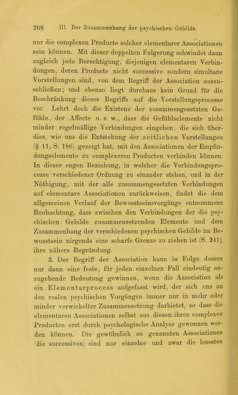 nur die complexen Producte solcher elementarer Associationen sein können. Mit dieser doppelten Folgerung schwindet dann zugleich jede Berechtigung, diejenigen elementaren Verbin- dungen, deren Producte nicht successive sondern simultane Vorstellungen sind, von dem Begriff der Association auszu- schließen; und ebenso liegt durchaus kein Grund für die Beschränkung dieses Begriffs auf die Vorstellungsprocesse vor. Lehrt doch die Existenz der zusammengesetzten Ge- fühle, der Affecte u. s. w., dass die Gefühlselemente nicht minder regelmäßige Verbindungen eingehen, die sich über- dies, wie uns die Entstehung der zeitlichen Vorstellungen (§ 11, S. 186) gezeigt hat, mit den Associationen der Empfin- dungselemente zu complexeren Producten verbinden können. In dieser engen Beziehung, in welcher die Verbindungspro- cesse verschiedener Ordnung zu einander stehen, und in der Nöthigung, mit der alle zusammengesetzten Verbindungen auf elementare Associationen zurückweisen, findet die dem allgemeinen Verlauf der Bewusstseinsvorgänge entnommene Beobachtung, dass zwischen den Verbindungen der die psy- chischen Gebilde zusammensetzenden Elemente und dem Zusammenhang der verschiedenen psychischen Gebilde im Be- wusstsein nirgends eine scharfe Grenze zu ziehen ist (S. 241), ihre nähere Begründung. 3. Der Begriff der Association kann in Folge dessen nur dann eine feste, für jeden einzelnen Fall eindeutig an- zugebende Bedeutung gewinnen, wenn die Association als ein Eiernentarprocess aufgefasst wird, der sich uns an den realen psychischen Vorgängen immer nur in mehr oder minder verwickelter Zusammensetzung darbietet, so dass die elementaren Associationen selbst aus diesen ihren complexen Producten erst durch psychologische Analyse gewonnen wer- den können. Die gewöhnlich so genannten Associationen 'die successiven) sind nur einzelne und zwar die losesten