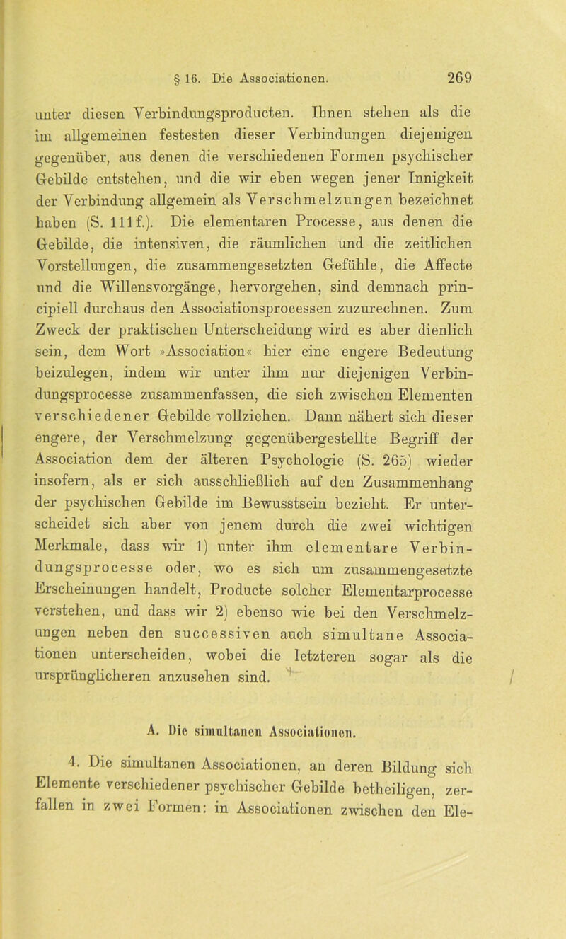 unter diesen Verbindungsproducten. Ihnen stehen als die im allgemeinen festesten dieser Verbindungen diejenigen gegenüber, aus denen die verschiedenen Formen psychischer Gebilde entstehen, und die wir eben wegen jener Innigkeit der Verbindung allgemein als Verschmelzungen bezeichnet haben (S. lllf.). Die elementaren Processe, aus denen die Gebilde, die intensiven, die räumlichen und die zeitlichen Vorstellungen, die zusammengesetzten Gefühle, die AfFecte und die Willensvorgänge, hervorgehen, sind demnach prin- cipiell durchaus den Associationsprocessen zuzurechnen. Zum Zweck der praktischen Unterscheidung wird es aber dienlich sein, dem Wort »Association« hier eine engere Bedeutung beizulegen, indem wir unter ihm nur diejenigen Verbin- dungsprocesse zusammenfassen, die sich zwischen Elementen verschiedener Gebilde vollziehen. Dann nähert sich dieser engere, der Verschmelzung gegenübergestellte Begriff der Association dem der älteren Psychologie (S. 265) wieder insofern, als er sich ausschließlich auf den Zusammenhang der psychischen Gebilde im Bewusstsein bezieht. Er unter- scheidet sich aber von jenem durch die zwei wichtigen Merkmale, dass wir 1) unter ihm elementare Verbin- dungsprocesse oder, wo es sich um zusammengesetzte Erscheinungen handelt, Producte solcher Elementarprocesse verstehen, und dass wir 2) ebenso wie bei den Verschmelz- ungen neben den successiven auch simultane Associa- tionen unterscheiden, wobei die letzteren sogar als die ursprünglicheren anzusehen sind. A. Die simultanen Associationen. 4. Die simultanen Associationen, an deren Bildung sich Elemente verschiedener psychischer Gebilde betheiligen, zer- fallen in zwei formen: in Associationen zwischen den Eie-