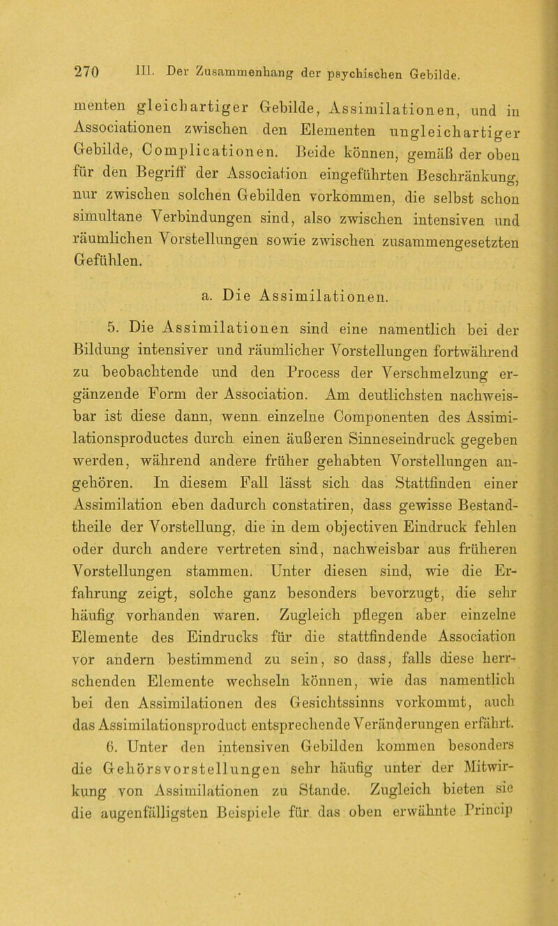 menten gleichartiger Gebilde, Assimilationen, und in Associationen zwischen den Elementen ungleichartiger Gebilde, Complicationen. Beide können, gemäß der oben für den Begriff der Association eingeführten Beschränkung, nur zwischen solchen Gebilden Vorkommen, die selbst schon simultane Verbindungen sind, also zwischen intensiven und räumlichen Vorstellungen sowie zwischen zusammengesetzten Gefühlen. a. Die Assimilationen. 5. Die Assimilationen sind eine namentlich bei der Bildung intensiver und räumlicher Vorstellungen fortwährend zu beobachtende und den Process der Verschmelzungf er- gänzende Form der Association. Am deutlichsten nachweis- bar ist diese dann, wenn einzelne Componenten des Assimi- lationsproductes durch einen äußeren Sinneseindruck gegeben werden, während andere früher gehabten Vorstellungen an- gehören. In diesem Fall lässt sich das Stattfinden einer Assimilation eben dadurch constatiren, dass gewisse Bestand- theile der Vorstellung, die in dem objectiven Eindruck fehlen oder durch andere vertreten sind, nachweisbar aus früheren Vorstellungen stammen. Unter diesen sind, wie die Er- fahrung zeigt, solche ganz besonders bevorzugt, die sehr häufig vorhanden waren. Zugleich pflegen aber einzelne Elemente des Eindrucks für die stattfindende Association vor andern bestimmend zu sein, so dass, falls diese herr- schenden Elemente wechseln können, wie das namentlich bei den Assimilationen des Gesichtssinns vorkommt, auch das Assimilationsproduct entsprechende Veränderungen erfährt. 6. Unter den intensiven Gebilden kommen besonders die Gehörs Vorstellungen sehr häufig unter der Mitwir- kung von Assimilationen zu Stande. Zugleich bieten sie die augenfälligsten Beispiele für das oben erwähnte Princip