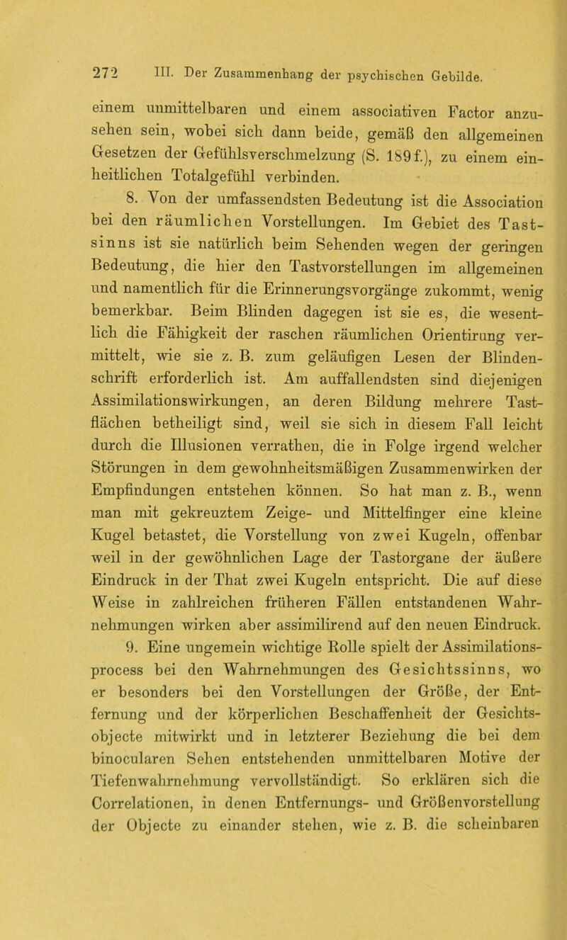 einem unmittelbaren und einem associativen Factor anzu- sehen sein, wobei sich dann beide, gemäß den allgemeinen Gesetzen der Gefühlsverschmelzung (S. 189 f.), zu einem ein- heitlichen Totalgefühl verbinden. 8. Von der umfassendsten Bedeutung ist die Association bei den räumlichen Vorstellungen. Im Gebiet des Tast- sinns ist sie natürlich beim Sehenden wegen der geringen Bedeutung, die hier den Tastvorstellungen im allgemeinen und namentlich für die ErinnerungsVorgänge zukommt, wenig bemerkbar. Beim Blinden dagegen ist sie es, die wesent- lich die Fähigkeit der raschen räumlichen Orientirung ver- mittelt, wie sie z. B. zum geläufigen Lesen der Blinden- schrift erforderlich ist. Am auffallendsten sind diejenigen Assimilationswirkungen, an deren Bildung mehrere Tast- flächen betheiligt sind, weil sie sich in diesem Fall leicht durch die Illusionen verrathen, die in Folge irgend welcher Störungen in dem gewohnheitsmäßigen Zusammenwirken der Empfindungen entstehen können. So hat man z. B., wenn man mit gekreuztem Zeige- und Mittelfinger eine kleine Kugel betastet, die Vorstellung von zwei Kugeln, offenbar weil in der gewöhnlichen Lage der Tastorgane der äußere Eindruck in der That zwei Kugeln entspricht. Die auf diese Weise in zahlreichen früheren Fällen entstandenen Wahr- nehmungen wirken aber assimilirend auf den neuen Eindruck. 9. Eine ungemein wichtige Rolle spielt der Assimilations- process bei den Wahrnehmungen des Gesichtssinns, wo er besonders bei den Vorstellungen der Größe, der Ent- fernung und der körperlichen Beschaffenheit der Gesichts- objecte mitwirkt und in letzterer Beziehung die bei dem binocularen Sehen entstehenden unmittelbaren Motive der Tiefenwahrnehmung vervollständigt. So erklären sich die Correlationen, in denen Entfernungs- und Größenvorstellung der Objecte zu einander stehen, wie z. B. die scheinbaren