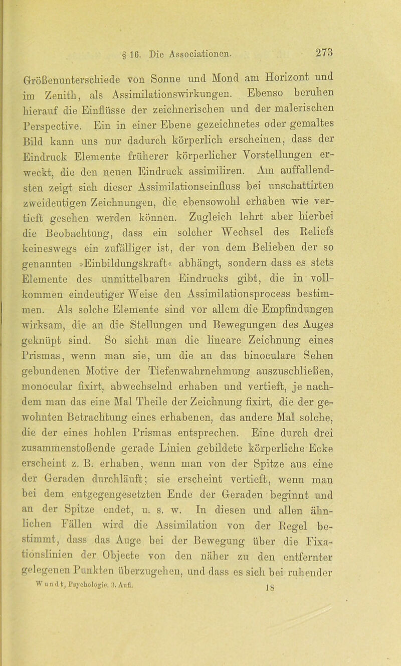 Größenunterschiede von Sonne uncl Mond am Horizont und im Zenith, als Assimilationswirkungen. Ebenso beruhen hierauf die Einflüsse der zeichnerischen und der malerischen Perspective. Ein in einer Ebene gezeichnetes oder gemaltes Bild kann uns nur dadurch körperlich erscheinen, dass der Eindruck Elemente früherer körperlicher Vorstellungen er- weckt, die den neuen Eindruck assimiliren. Am auffallend- sten zeigt sich dieser Assimilationseinfluss hei unschattirten zweideutigen Zeichnungen, die ebensowohl erhaben wie ver- tieft gesehen werden können. Zugleich lehrt aber hierbei die Beobachtung, dass ein solcher Wechsel des Beliefs keineswegs ein zufälliger ist, der von dem Belieben der so genannten »Einbildungskraft« abhängt, sondern dass es stets Elemente des unmittelbaren Eindrucks gibt, die in voll- kommen eindeutiger Weise den Assimilationsprocess bestim- men. Als solche Elemente sind vor allem die Empfindungen wirksam, die an die Stellungen und Bewegungen des Auges geknüpt sind. So sieht man die lineare Zeichnung eines Prismas, wenn man sie, um die an das binoculare Sehen gebundenen Motive der Tiefenwahrnehmung auszuschließen, monocular fixirt, abwechselnd erhaben und vertieft, je nach- dem man das eine Mal Theile der Zeichnung fixirt, die der ge- wohnten Betrachtung eines erhabenen, das andere Mal solche, die der eines hohlen Prismas entsprechen. Eine durch drei zusammenstoßende gerade Linien gebildete körperliche Ecke erscheint z. B. erhaben, wenn man von der Spitze aus eine der Geraden durchläuft; sie erscheint vertieft, wenn man bei dem entgegengesetzten Ende der Geraden beginnt und an der Spitze endet, u. s. w. In diesen und allen ähn- lichen b allen wird die Assimilation von der Pegel be- stimmt, dass das Auge bei der Bewegung über die Eixa- tionslinien der Objecte von den näher zu den entfernter gelegenen Punkten überzugehen, und dass es sich bei ruhender W u n d t, Psychologie. 3. Aufl, i o
