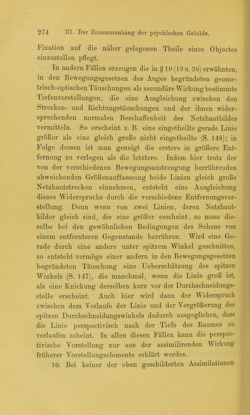 Fixation auf die näher gelegenen Theile eines Objectes einzustellen pflegt. In andern Fällen erzeugen die in § 10 (19 u. 20) erwähnten, in den Bewegungsgesetzen des Auges begründeten geome- trisch-optischen Täuschungen als secundäre Wirkung bestimmte Tiefenvorstellungen, die eine Ausgleichung zwischen den Strecken- und Bichtungstäuschungen und der ihnen wider- sprechenden normalen Beschaffenheit des Netzhautbildes vermitteln. So erscheint z. B. eine eingetheilte gerade Linie größer als eine gleich große nicht eingetheilte (S. 148); in Folge dessen ist man geneigt die erstere in größere Ent- fernung zu verlegen als die letztere. Indem hier trotz der von der verschiedenen Bewegungsanstrengung herrühreuden abweichenden Größenauffasssung beide Linien gleich große Netzhautstrecken einnehmen, entsteht eine Ausgleichung dieses Widerspruchs durch die verschiedene Entfernungsvor- stellung. Denn wenn von zwei Linien, deren Netzhaut- bilder gleich sind, die eine größer erscheint, so muss die- selbe bei den gewöhnlichen Bedingungen des Sehens von einem entfernteren Gegenstände herrühren. Wird eine Ge- rade durch eine andere unter spitzem Winkel geschnitten, so entsteht vermöge einer andern in den Bewegungsgesetzen begründeten Täuschung eine Ueberschätzung des spitzen Winkels (S. 147), die manchmal, wenn die Linie groß ist, als eine Knickung derselben kurz vor der Durchschneidungs- stelle erscheint. Auch hier wird dann der Widerspruch zwischen dem Verlaufe der Linie und der Vergrößerung des spitzen Durchschneidungswinkels dadurch ausgeglichen, dass die Linie perspectivisch nach der Tiefe des Raumes zu verlaufen scheint. In allen diesen Fällen kann die perspec- tivisch e Vorstellung nur aus der assimilirenden Wirkung früherer Vorstellungselemente erklärt werden. 10. Bei keiner der oben geschilderten Assimilationen