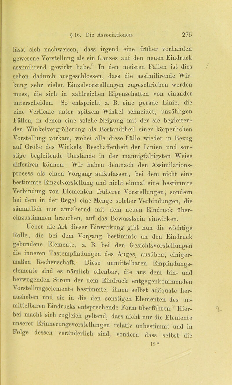 lässt sich nachweisen, dass irgend eine früher vorhanden ffewesene Vorstellung als ein Glanzes auf den neuen Eindruck o o iassimilirend gewirkt habe. In den meisten Fällen ist dies schon dadurch ausgeschlossen, dass die assimilirende Wir- kung sehr vielen Einzelvorstellungen zugeschrieben werden muss, die sich in zahlreichen Eigenschaften von einander unterscheiden. So entspricht z. B. eine gerade Linie, die eine Verticale unter spitzem Winkel schneidet, unzähligen Fällen, in denen eine solche Neigung mit der sie begleiten- den Winkelvergrößerung als Bestandtheil einer körperlichen Vorstellung vorkam, wobei alle diese Fälle wieder in Bezug auf Größe des Winkels, Beschaffenheit der Linien und son- stige begleitende Umstände in der mannigfaltigsten Weise dilferiren können. Wir haben demnach den Assimilations- process als einen Vorgang aufzufassen, bei dem nicht eine bestimmte Einzel Vorstellung und nicht einmal eine bestimmte Verbindung von Elementen früherer Vorstellungen, sondern bei dem in der Regel eine Menge solcher Verbindungen, die sämmtlich nur annähernd mit dem neuen Eindruck über- einzustimmen brauchen, auf das Bewusstsein einwirken. Ueber die Art dieser Einwirkung gibt nun die wichtige Rolle, die bei dem Vorgang bestimmte an den Eindruck gebundene Elemente, z. B. bei den Gesichtsvorstellungen die inneren Tastempfindungen des Auges, ausüben, einiger- maßen Rechenschaft. Diese unmittelbaren Empfindungs- elemente sind es nämlich offenbar, die aus dem hin- und herwogenden »Strom der dem Eindruck entgegenkommenden Vorstellungselemente bestimmte, ihnen selbst adäquate her- ausheben und sie in die den sonstigen Elementen des un- mittelbaren Eindrucks entsprechende Form überführen. Hier- bei macht sich zugleich geltend, dass nicht nur die Elemente unserer Erinnerungsvorstellungen relativ unbestimmt und in Folge dessen veränderlich sind, sondern dass selbst die ls*