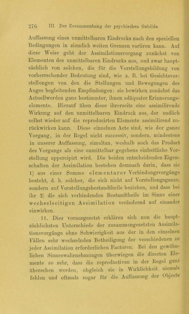 Auffassung eines unmittelbaren Eindrucks nach den speciellen Bedingungen in ziemlich weiten Grenzen variiren kann. Auf diese Weise geht der Assimilationsvorgang zunächst von Elementen des unmittelbaren Eindrucks aus, und zwar haupt- sächlich von solchen, die für die Vorstellungsbildung von vorherrschender Bedeutung sind, wie z. B. bei Gesichtsvor- stellungen von den die Stellungen und Bewegungen des Auges begleitenden Empfindungen: sie bewirken zunächst das Actuellwerden ganz bestimmter, ihnen adäquater Erinnerungs- elemente. Hierauf üben diese ihrerseits eine assimilirende Wirkung auf den unmittelbaren Eindruck aus, der endlich selbst wieder auf die reproducirten Elemente assimilirend zu- rückwirken kann. Diese einzelnen Acte sind, wie der ganze Vorgang, in der Regel nicht successiv, sondern, mindestens in unserer Auffassung, simultan, weshalb auch das Product des Vorgangs als eine unmittelbar gegebene einheitliche Vor- stellung appercipirt wird. Die beiden entscheidenden Eigen- schaften der Assimilation bestehen demnach darin, dass sie 1) aus einer Summe elementarer Verbindungsvorgänge besteht, d. h. solcher, die sich nicht auf Vorstellungsganze, sondern auf Vorstellungsbestandtlieile beziehen, und dass bei ihr 2) die sich verbindenden Bestandtheile im Sinne einer wechselseitigen Assimilation verändernd auf einander einwirken. 11. Dies vorausgesetzt erklären sich nun die haupt- sächlichsten Unterschiede der zusammengesetzten Assimila- tionsvorgänge ohne Schwierigkeit aus der in den einzelnen Fällen sehr wechselnden Betheiligung der verschiedenen zu jeder Assimilation erforderlichen Factoren. Bei den gewöhn- lichen Sinneswahrnehmungen überwiegen die directen Ele- mente so sehr, dass die reproductiven in der Regel ganz übersehen werden, obgleich sie in Wirklichkeit niemals fehlen und oftmals sogar für die Auffassung der Objecte