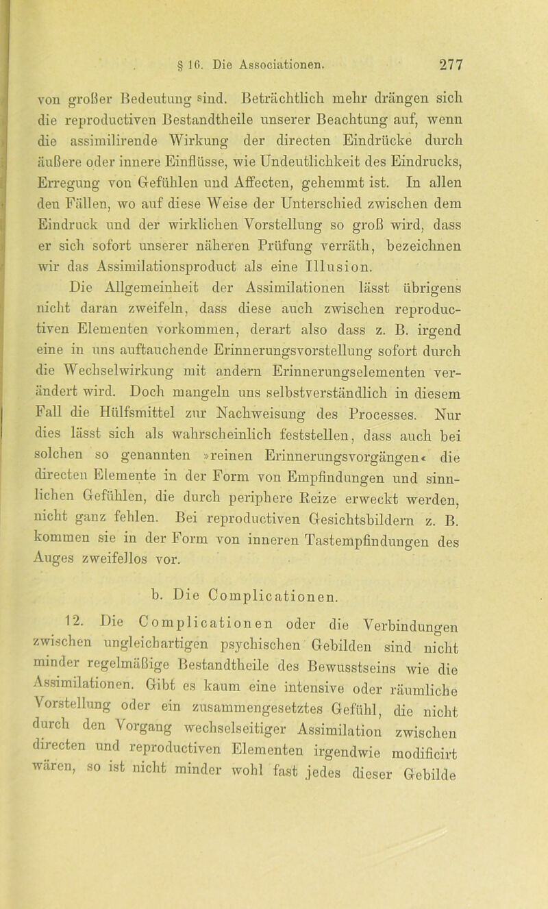 von großer Bedeutung sind. Beträchtlich mehr drängen sich die reproductiven Bestandtheile unserer Beachtung auf, wenn die assimilirende Wirkung der directen Eindrücke durch äußere oder innere Einflüsse, wie Undeutlichkeit des Eindrucks, Erregung von Gefühlen und AfFecten, gehemmt ist. In allen den Fällen, wo auf diese Weise der Unterschied zwischen dem Eindruck und der wirklichen Vorstellung so groß wird, dass er sich sofort unserer näheren Prüfung verräth, bezeichnen wir das Assimilationsproduct als eine Illusion. Die Allgemeinheit der Assimilationen lässt übrigens nicht daran zweifeln, dass diese auch zwischen reproduc- tiven Elementen Vorkommen, derart also dass z. B. irgend eine in uns auftauchende Erinnerungsvorstellung sofort durch die Wechselwirkung mit andern Erinuerungselementen ver- ändert wird. Doch mangeln uns selbstverständlich in diesem Fall die Hiilfsmittel zur Nachweisung des Processes. Nur dies lässt sich als wahrscheinlich feststellen, dass auch bei solchen so genannten »reinen Erinnerungsvorgängen« die directen Elemente in der Form von Empfindungen und sinn- lichen Gefühlen, die durch periphere Reize erweckt werden, nicht ganz fehlen. Bei reproductiven Gesichtsbildern z. B. kommen sie in der Form von inneren Tastempfindungen des Auges zweifellos vor. b. Die Complicationen. 12. Die Complicationen oder die Verbindungen zwischen ungleichartigen psychischen Gebilden sind nicht minder regelmäßige Bestandtheile des Bewusstseins wie die Assimilationen. Gibt es kaum eine intensive oder räumliche Vorstellung oder ein zusammengesetztes Gefühl, die nicht durch den Vorgang wechselseitiger Assimilation zwischen directen und reproductiven Elementen irgendwie modificirt waren, so ist nicht minder wohl fast jedes dieser Gebilde