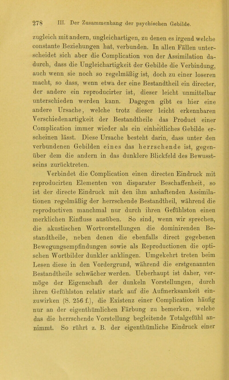 zugleich mit andern, ungleichartigen, zu denen es irgend welche constante Beziehungen hat, verbunden. In allen Fällen unter- scheidet sich aber die Complication von der Assimilation da- durch, dass die Ungleichartigkeit der Gebilde die Verbindung, auch wenn sie noch so regelmäßig ist, doch zu einer loseren macht, so dass, wenn etwa der eine Bestandtheil ein directer, der andere ein reproducirter ist, dieser leicht unmittelbar unterschieden werden kann. Dagegen gibt es hier eine andere Ursache, welche trotz dieser leicht erkennbaren Verschiedenartigkeit der Bestandtheile das Product einer Complication immer wieder als ein einheitliches Gebilde er- scheinen lässt. Diese Ursache besteht darin, dass unter den verbundenen Gebilden eines das herrschende ist, gegen- über dem die andern in das dunklere Blickfeld des Bewusst- seins zurücktreten. Verbindet die Complication einen directen Eindruck mit reproducirten Elementen von disparater Beschaffenheit, so ist der directe Eindruck mit den ihm anhaftenden Assimila- tionen regelmäßig der herrschende Bestandtheil, während die reproductiven manchmal nur durch ihren Gefühlston einen merklichen Einfluss ausüben. So sind, wenn wir sprechen, die akustischen Wortvorstellungen die dominirenden Be- standtheile, neben denen die ebenfalls direct gegebenen Bewegungsempfindungen sowie als Reproductionen die opti- schen Wortbilder dunkler anklingen. Umgekehrt treten beim Lesen diese in den Vordergrund, während die erstgenannten Bestandtheile schwächer werden. Ueberhaupt ist daher, ver- möge der Eigenschaft der dunkeln Vorstellungen, durch ihren Gefühlston relativ stark auf die Aufmerksamkeit ein- zuwirken (S. 256 f.), die Existenz einer Complication häufig nur an der eigenthümlichen Färbung zu bemerken, welche das die herrschende Vorstellung begleitende Totalgefühl an- nimmt. So rührt z. B. der eigenthümliche Eindruck einer