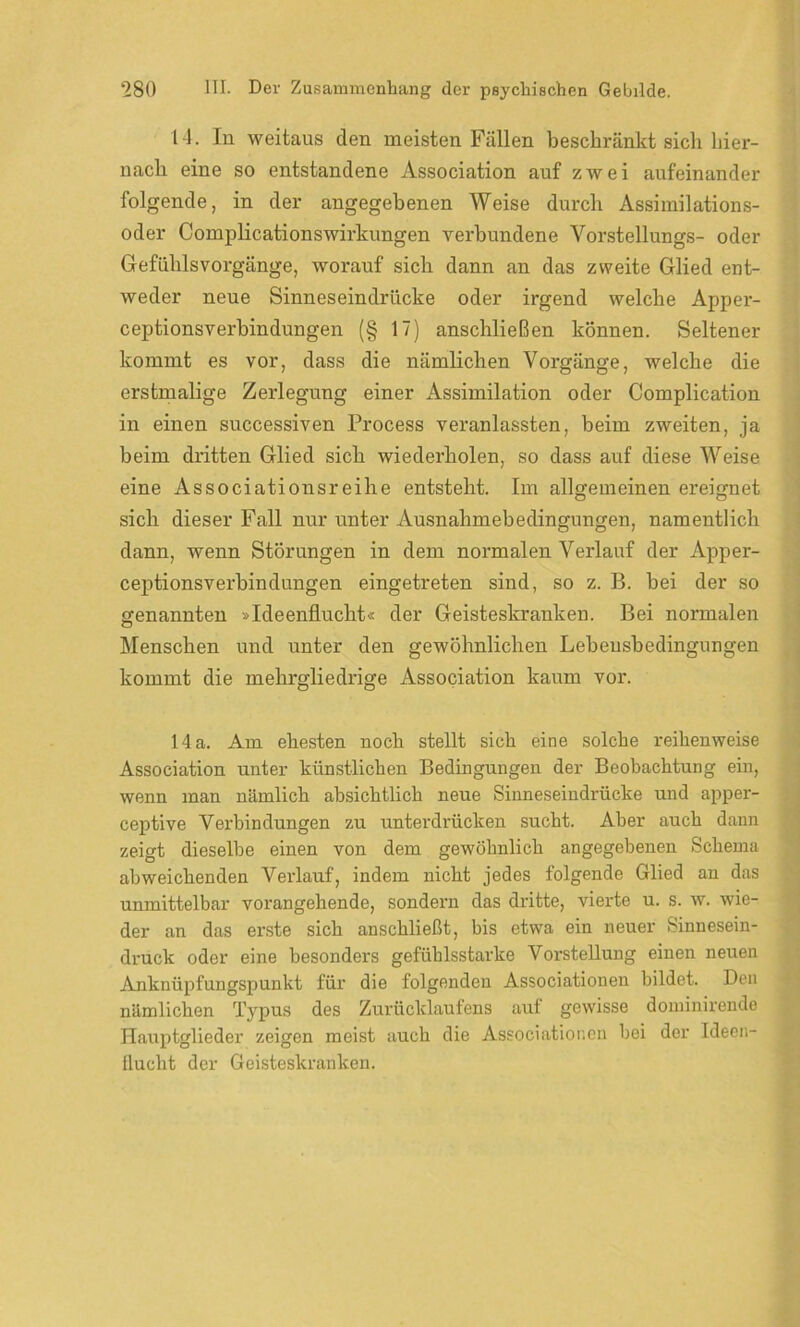 14. In weitaus den meisten Fällen beschränkt sich hier- nach eine so entstandene Association auf zwei aufeinander folgende, in der angegebenen Weise durch Assimilations- oder Complicationswirkungen verbundene Vorstellungs- oder Gefühlsvorgänge, worauf sich dann an das zweite Glied ent- weder neue Sinneseindrücke oder irgend welche Apper- ceptionsverbindungen (§ 17) anschließen können. Seltener kommt es vor, dass die nämlichen Vorgänge, welche die erstmalige Zerlegung einer Assimilation oder Complication in einen successiven Process veranlassten, beim zweiten, ja beim dritten Glied sich wiederholen, so dass auf diese Weise eine Associationsreihe entsteht. Im allgemeinen ereignet sich dieser Fall nur unter Ausnahmebedingungen, namentlich dann, wenn Störungen in dem normalen Verlauf der Apper- ceptionsverbindüngen eingetreten sind, so z. B. bei der so genannten »Ideenflucht« der Geisteskranken. Bei normalen Menschen und unter den gewöhnlichen Lebeusbedingungen kommt die mehrgliedrige Association kaum vor. 14 a. Am ehesten noch stellt sich eine solche reihenweise Association unter künstlichen Bedingungen der Beobachtung ein, wenn man nämlich absichtlich neue Sinneseindrücke und apper- ceptive Verbindungen zu unterdrücken sucht. Aber auch dann zeigt dieselbe einen von dem gewöhnlich angegebenen Schema abweichenden Verlauf, indem nicht jedes folgende Glied an das unmittelbar vorangehende, sondern das dritte, vierte u. s. w. wie- der an das erste sich anschließt, bis etwa ein neuer Sinnesein- druck oder eine besonders gefühlsstarke Vorstellung einen neuen Anknüpfungspunkt für die folgenden Associationen bildet. Den nämlichen Typus des Zurücklaufens auf gewisse dominirende Hauptglieder zeigen meist auch die Associationen bei der Ideen- flucht der Geisteskranken.