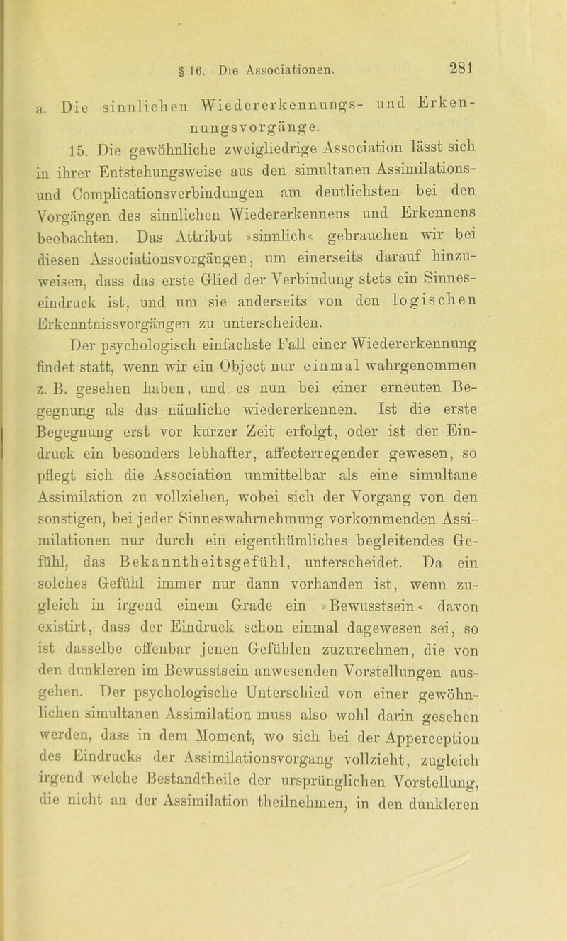 a. Die sinnlichen Wiedererkennungs- und Erken- nungsvorgänge. 15. Die gewöhnliche zweigliedrige Association lässt sich in ihrer Entstehungsweise aus den simultanen Assimilations- und Complicationsverbindungen am deutlichsten bei den Vorgängen des sinnlichen Wiedererkennens und Erkennens beobachten. Das Attribut »sinnlich« gebrauchen wir bei diesen Associationsvorgängen, um einerseits darauf hinzu- weisen, dass das erste Glied der Verbindung stets ein Sinnes- eindruck ist, und um sie anderseits von den logischen Erkenntnissvorgängen zu unterscheiden. Der psychologisch einfachste Fall einer Wiedererkennung findet statt, wenn wir ein Object nur einmal wahrgenommen z. B. gesehen haben, und es nun bei einer erneuten Be- gegnung als das nämliche wiedererkennen. Ist die erste Begegnung erst vor kurzer Zeit erfolgt, oder ist der Ein- druck ein besonders lebhafter, affecterregender gewesen, so pflegt sich die Association unmittelbar als eine simultane Assimilation zu vollziehen, wobei sich der Vorgang von den sonstigen, bei jeder Sinneswahrnehmung vorkommenden Assi- milationen nur durch ein eigentümliches begleitendes Ge- fühl, das Bekanntheitsgefühl, unterscheidet. Da ein solches Gefühl immer nur dann vorhanden ist, wenn zu- gleich in irgend einem Grade ein »Bewusstsein« davon existirt, dass der Eindruck schon einmal dagewesen sei, so ist dasselbe offenbar jenen Gefühlen zuzurechnen, die von den dunkleren im Bewusstsein anwesenden Vorstellungen aus- gehen. Der psychologische Unterschied von einer gewöhn- lichen simultanen Assimilation muss also wohl darin gesehen werden, dass in dem Moment, wo sich bei der Apperception des Eindrucks der Assimilationsvorgang vollzieht, zugleich irgend welche Bestandtheile der ursprünglichen Vorstellung, die nicht an der Assimilation theilnehmen, in den dunkleren