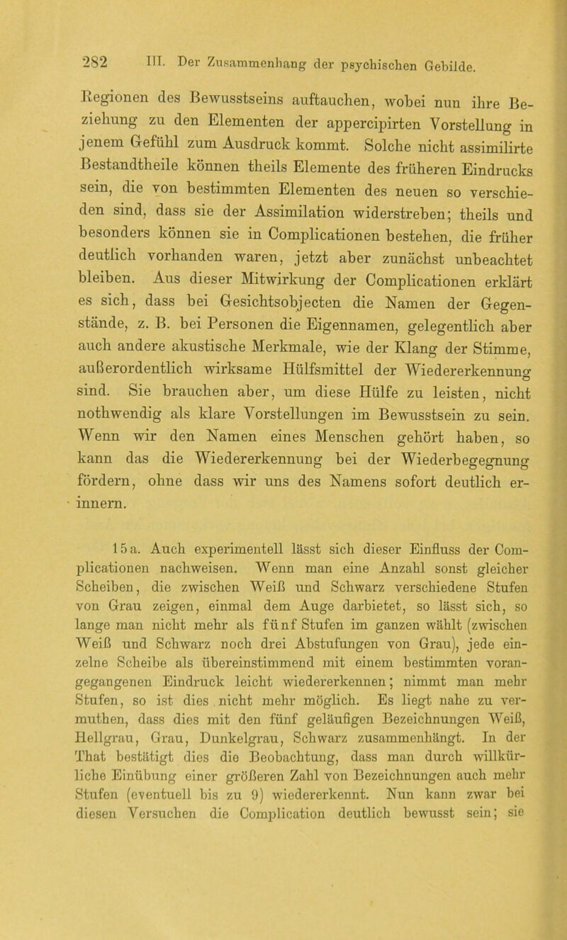 Regionen des Bewusstseins auftauchen, wobei nun ihre Be- ziehung zu den Elementen der appercipirten Vorstellung in jenem Gefühl zum Ausdruck kommt. Solche nicht assimilirte Bestandteile können theils Elemente des früheren Eindrucks sein, die von bestimmten Elementen des neuen so verschie- den sind, dass sie der Assimilation widerstreben; theils und besonders können sie in Complicationen bestehen, die früher deutlich vorhanden waren, jetzt aber zunächst unbeachtet bleiben. Aus dieser Mitwirkung der Complicationen erklärt es sich, dass bei Gesichtsobjecten die Namen der Gegen- stände, z. B. bei Personen die Eigennamen, gelegentlich aber auch andere akustische Merkmale, wie der Klang der Stimme, außerordentlich wirksame Iliilfsmittel der Wiedererkennuno- O sind. Sie brauchen aber, um diese Hülfe zu leisten, nicht nothwendig als klare Vorstellungen im Bewusstsein zu sein. Wenn wir den Namen eines Menschen gehört haben, so kann das die Wiedererkennung bei der Wiederbegegnung fördern, ohne dass wir uns des Namens sofort deutlich er- innern. 15 a. Auch experimentell lässt sich dieser Einfluss der Com- plicationen nachweisen. Wenn man eine Anzahl sonst gleicher Scheiben, die zwischen Weiß und Schwarz verschiedene Stufen von Grau zeigen, einmal dem Auge darbietet, so lässt sich, so lange man nicht mehr als fünf Stufen im ganzen wählt (zwischen Weiß und Schwarz noch drei Abstufungen von Grau), jede ein- zelne Scheibe als übereinstimmend mit einem bestimmten voran- gegangenen Eindx-uck leicht wiedererkennen; nimmt man mehr Stufen, so ist dies nicht mehr möglich. Es liegt nahe zu ver- muthen, dass dies mit den fünf geläufigen Bezeichnungen Weiß, Hellgrau, Grau, Dunkelgrau, Schwarz zusammenhängt. In der That bestätigt dies die Beobachtung, dass man durch willkür- liche Einübung einer größeren Zahl von Bezeichnungen auch mehr Stufen (eventuell bis zu 9) wiedererkennt. Nun kann zwar bei diesen Versuchen die Complication deutlich bewusst sein; sie