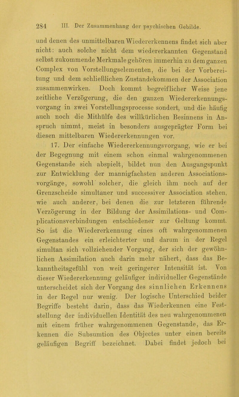 und denen des unmittelbaren Wiedererkennens findet sich aber nicht: auch solche nicht dem wiedererkannten Gegenstand selbst zukommende Merkmale gehören immerhin zu dem ganzen Complex von Vorstellungselementen, die bei der Vorberei- tung und dem schließlichen Zustandekommen der Association Zusammenwirken. Doch kommt begreiflicher Weise jene zeitliche Verzögerung, die den ganzen Wiedererkennungs- vorgang in zwei Vorstellungsprocesse sondert, und die häufig auch noch die Mithülfe des willkürlichen Besinnens in An- spruch nimmt, meist in besonders ausgeprägter Form bei diesen mittelbaren Wiedererkennungen vor. 17. Der einfache Wiedererkennungsvorgang, Avie er bei der Begegnung mit einem schon einmal wahrgenommenen Gegenstände sich abspielt, bildet nun den Ausgangspunkt zur Entwicklung der mannigfachsten anderen Associations- vorgänge, sowohl solcher, die gleich ihm noch auf der Grenzscheide simultaner und successiver Association stehen, wie auch anderer, bei denen die zur letzteren führende Verzögerung in der Bildung der Assimilations- und Com- plicationsverbindungen entschiedener zur Geltung kommt. So ist die Wiedererkennung eines oft wahrgenommenen Gegenstandes ein erleichterter und darum in der Regel simultan sich vollziehender Vorgang, der sich der gewöhn- lichen Assimilation auch darin mehr nähert, dass das Be- kanntheitsgefühl von weit geringerer Intensität ist. Von dieser Wiedererkennung geläufiger individueller Gegenstände unterscheidet sich der Vorgang des sinnlichen Erkennens in der Regel nur wenig. Der logische Unterschied beider Begriffe besteht darin, dass das Wiederkennen eine Fest- stellung der individuellen Identität des neu wahrgenommenen mit einem früher wahrgenommenen Gegenstände, das Er- kennen die Subsumtion des Objectes unter einen bereits geläufigen Begriff bezeichnet. Dabei findet jedoch bei