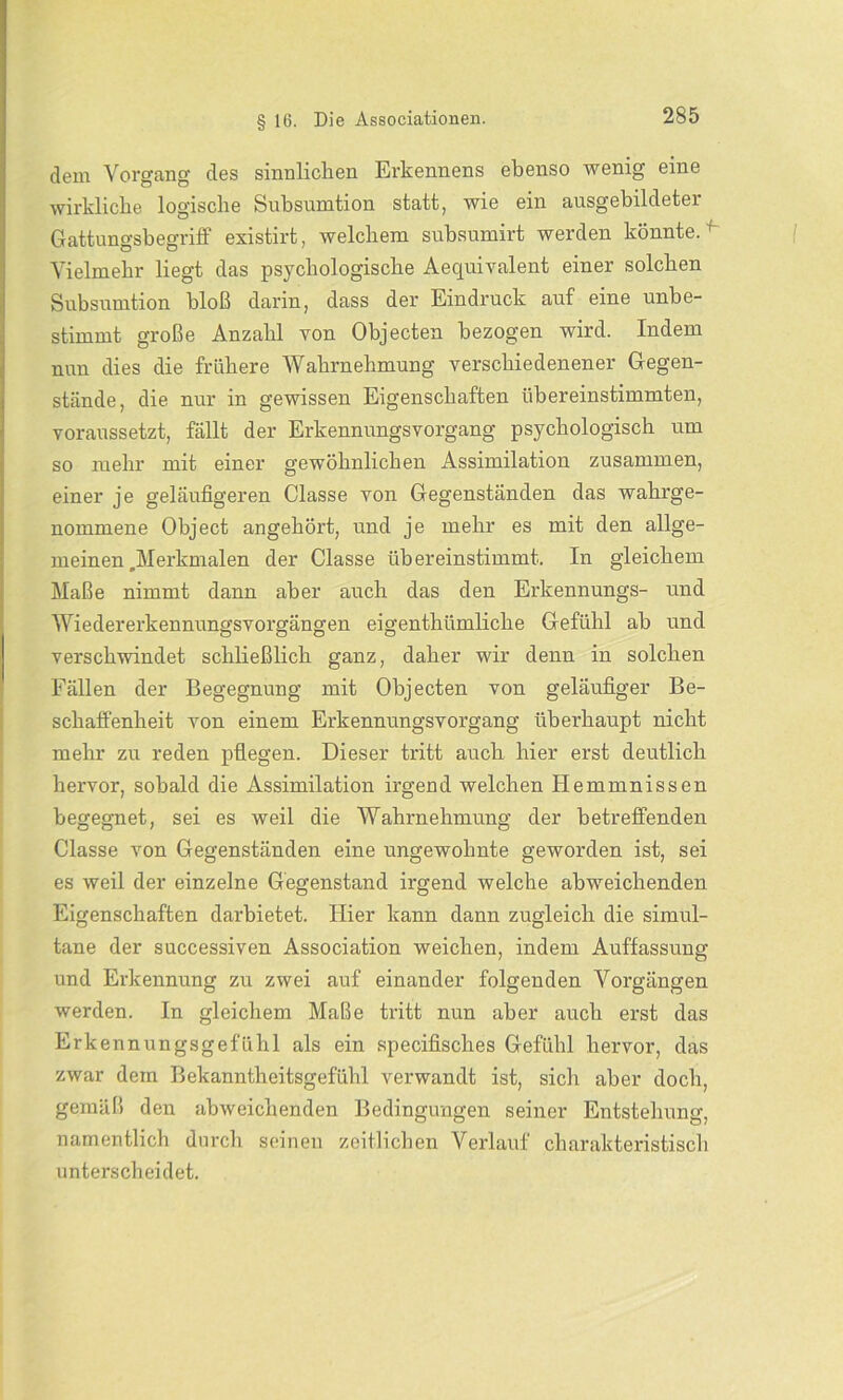 dem Vorgang des sinnlichen Erkennens ebenso wenig eine wirkliche logische Subsumtion statt, wie ein ausgebildetei Gattungsbegriff existirt, welchem subsumirt werden könnte. r Vielmehr liegt das psychologische Aequivalent einer solchen Subsumtion bloß darin, dass der Eindruck auf eine unbe- stimmt große Anzahl von Objecten bezogen wird. Indem nun dies die frühere Wahrnehmung verschiedenener Gegen- stände, die nur in gewissen Eigenschaften übereinstimmten, voraussetzt, fällt der Erkennungsvorgang psychologisch um so mehr mit einer gewöhnlichen Assimilation zusammen, einer je geläufigeren Classe von Gegenständen das wahrge- nommene Object angehört, und je mehr es mit den allge- meinen .Merkmalen der Classe übereinstimmt. In gleichem Maße nimmt dann aber auch das den Erkennungs- und Wiedererkennungsvorgängen eigenthiimliche Gefühl ab und verschwindet schließlich ganz, daher wir denn in solchen Fällen der Begegnung mit Objecten von geläufiger Be- schaffenheit von einem Erkennungsvorgang überhaupt nicht mehr zu reden pflegen. Dieser tritt auch hier erst deutlich hervor, sobald die Assimilation irgend welchen Hemmnissen begegnet, sei es weil die Wahrnehmung der betreffenden Classe von Gegenständen eine ungewohnte geworden ist, sei es weil der einzelne Gegenstand irgend welche abweichenden Eigenschaften darbietet. Hier kann dann zugleich die simul- tane der successiven Association weichen, indem Auffassung und Erkennung zu zwei auf einander folgenden Vorgängen werden. In gleichem Maße tritt nun aber auch erst das Erkennungsgefühl als ein specifisches Gefühl hervor, das zwar dem Bekanntheitsgefühl verwandt ist, sich aber doch, gemäß den abweichenden Bedingungen seiner Entstehung, namentlich durch seinen zeitlichen Verlauf charakteristisch unterscheidet.