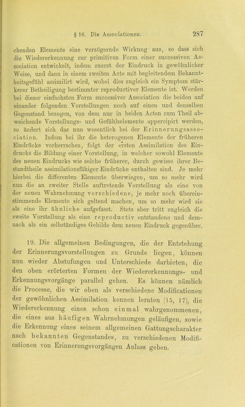 ebenden Elemente eine verzögernde Wirkung aus, so dass sich die Wiedererkennung zur primitiven Form einer successiven As- sociation entwickelt, indem zuerst der Eindruck in gewöhnlicher Weise, und dann in einem zweiten Acte mit begleitendem Bekannt- heitsgefühl assimilirt wird, wobei dies zugleich ein Symptom stär- kerer Betheiligung bestimmter reproductiver Elemente ist. Werden bei dieser einfachsten Form successiver Association die beiden auf einander folgenden Vorstellungen noch auf einen und denselben Gegenstand bezogen, von dem nur in beiden Acten zum Theil ab- weichende Vorstellungs- und Gefühlselemente appercipirt werden, so ändert sich das nun wesentlich bei der Erinnerungsasso- ciation. Indem bei ihr die heterogenen Elemente der früheren Eindrücke vorherrschen, folgt der ersten Assimilation des Ein- drucks die Bildung einer Vorstellung, in welcher sowohl Elemente des neuen Eindrucks wie solche früherer, durch gewisse ihrer Be- standteile assimilationsfähiger Eindrücke enthalten sind. Je mehr hierbei die differenten Elemente überwiegen, um so mehr wird nun die an zweiter Stelle auftretende Vorstellung als eiue von der neuen Wahrnehmung verschiedene, je mehr noch überein- stimmende Elemente sich geltend machen, um so mehr wird sie als eine ihr ähnliche aufgefasst. Stets aber tritt zugleich die zweite Vorstellung als eine reproductiv entstandene und dem- nach als ein selbständiges Gebilde dem neuen Eindruck gegenüber. 19. Die allgemeinen Bedingungen, die der Entstehung der Erinnerungsvorstellungen zu Grunde liegen, können nun wieder Abstufungen und Unterschiede darbieten, die den oben erörterten Formen der Wiedererkennungs- und Erkennungsvorgänge parallel geben. Es können nämlich die Processe, die wir oben als verschiedene Modificationen der gewöhnlichen Assimilation kennen lernten (15, 17), die Wiedererkennung eines schon einmal wahrgenommenen, die eines aus häufigen Wahrnehmungen geläufigen, sowie die Erkennung eines seinem allgemeinen Gattungscharakter nach bekannten Gegenstandes, zu verschiedenen Modifi- cationen von Erinnerungsvorgängen Anlass geben.