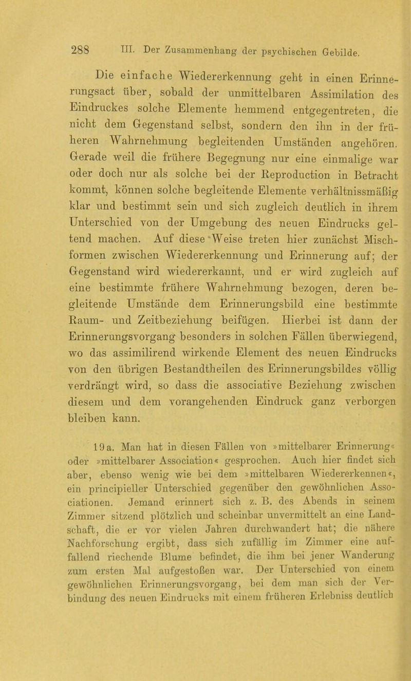 Die einfache Wiedererkennung geht in einen Erinne- mngsact über, sobald der unmittelbaren Assimilation des Eindruckes solche Elemente hemmend entgegentreten, die nicht dem Gegenstand selbst, sondern den ihn in der frü- heren Wahrnehmung begleitenden Umständen angehören. Gerade weil die frühere Begegnung nur eine einmalige war oder doch nur als solche bei der Reproduction in Betracht kommt, können solche begleitende Elemente verhältnissmäßig klar und bestimmt sein und sich zugleich deutlich in ihrem Unterschied von der Umgebung des neuen Eindrucks gel- tend machen. Auf diese Weise treten hier zunächst Misch- formen zwischen Wiedererkennung und Erinnerung auf; der Gegenstand wird wiedererkannt, und er wird zugleich auf eine bestimmte frühere Wahrnehmung bezogen, deren be- gleitende Umstände dem Erinnerungsbild eine bestimmte Raum- und Zeitbeziehung beifügen. Hierbei ist dann der Erinnerungsvorgang besonders in solchen Fällen überwiegend, wo das assimilirend wirkende Element des neuen Eindrucks von den übrigen Bestandtheilen des Erinnerungsbildes völlig verdrängt wird, so dass die associative Beziehung zwischen diesem und dem vorangehenden Eindruck ganz verborgen bleiben kann. 19 a. Man hat in diesen Fällen von »mittelbarer Erinnerung« oder »mittelbarer Association« gesprochen. Auch liier findet sich aber, ebenso wenig wie bei dem »mittelbaren Wiedererkennen«, ein principieller Unterschied gegenüber den gewöhnlichen Asso- ciationen. Jemand erinnert sich z. B. des Abends in seinem Zimmer sitzend plötzlich und scheinbar unvermittelt an eine Land- schaft, die er vor vielen Jahren durchwandert hat; die nähere Nachforschung ergibt, dass sich zufällig im Zimmer eine auf- fallend riechende Blume befindet, die ihm bei jener Wanderung zum ersten Mal aufgestoßen war. Der Unterschied von einem gewöhnlichen Erinnerungsvorgang, bei dem man sich der \er- bindung des neuen Eindrucks mit einem früheren Erlebniss deutlich