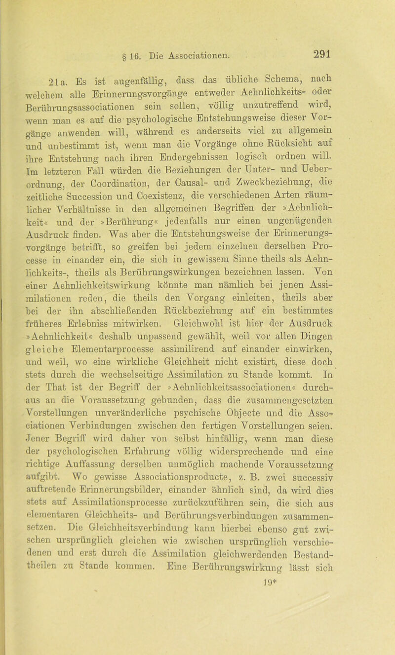 21a. Es ist augenfällig, dass das übliche Schema, nach welchem alle Erinnerungsvorgänge entweder Aehnlichkeits- oder Berührungsassociationen sein sollen, völlig unzutreffend wird, wenn man es auf die psychologische Entstehungsweise dieser Vor- gänge anwenden will, während es anderseits viel zu allgemein und unbestimmt ist, wenn man die Vorgänge ohne Rücksicht auf ihre Entstehung nach ihren Endergebnissen logisch ordnen will. Im letzteren Fall würden die Beziehungen der Unter- und Ueber- ordnung, der Coordination, der Causal- und Zweckbeziehung, die zeitliche Succession und Coexistenz, die verschiedenen Arten räum- licher Verhältnisse in den allgemeinen Begriffen der »Aehnlich- keit« und der »Berührung« jedenfalls nur einen ungenügenden Ausdruck finden. Was aber die Entstehungsweise der Erinnerungs- vorgänge betrifft, so greifen bei jedem einzelnen derselben Pro- cesse in einander ein, die sich in gewissem Sinne theils als Aehn- lichkeits-, theils als Berührungswirkungen bezeichnen lassen. Von einer Aehnlichkeitswirkung könnte man nämlich bei jenen Assi- milationen reden, die theils den Vorgang einleiten, theils aber bei der ihn abschließenden Rückbeziehung auf ein bestimmtes früheres Erlebniss mitwirken. Gleichwohl ist hier der Ausdruck »Aehnlichkeit« deshalb unpassend gewählt, weil vor allen Dingen gleiche Elementarprocesse assimilirend auf einander einwirken, und weil, wo eine wirkliche Gleichheit nicht existirt, diese doch stets durch die wechselseitige Assimilation zu Stande kommt. In der That ist der Begriff der »Aehnlichkeitsassociationen« durch- aus an die Voraussetzung gebunden, dass die zusammengesetzten Vorstellungen unveränderliche psychische Objecte und die Asso- ciationen Verbindungen zwischen den fertigen Vorstellungen seien. Jener Begriff wird daher von selbst hinfällig, wenn man diese der psychologischen Erfahrung völlig widersprechende und eine richtige Auffassung derselben unmöglich machende Voraussetzung aufgibt. Wo gewisse Associationsproducte, z. B. zwei successiv auftretende Erinnerungsbilder, einander ähnlich sind, da wird dies stets auf Assimilationsprocesse zurückzuführen sein, die sich aus elementaren Gleichheits- und Berührungsverbindungen zusammen- setzen. Die Gleichbeitsverbindung kann hierbei ebenso gut zwi- schen ursprünglich gleichen wie zwischen ursprünglich verschie- denen und erst durch die Assimilation gleichwerdonden Bestand- teilen zu -Stande kommen. Eine Berührungswirkung lässt sich 19*