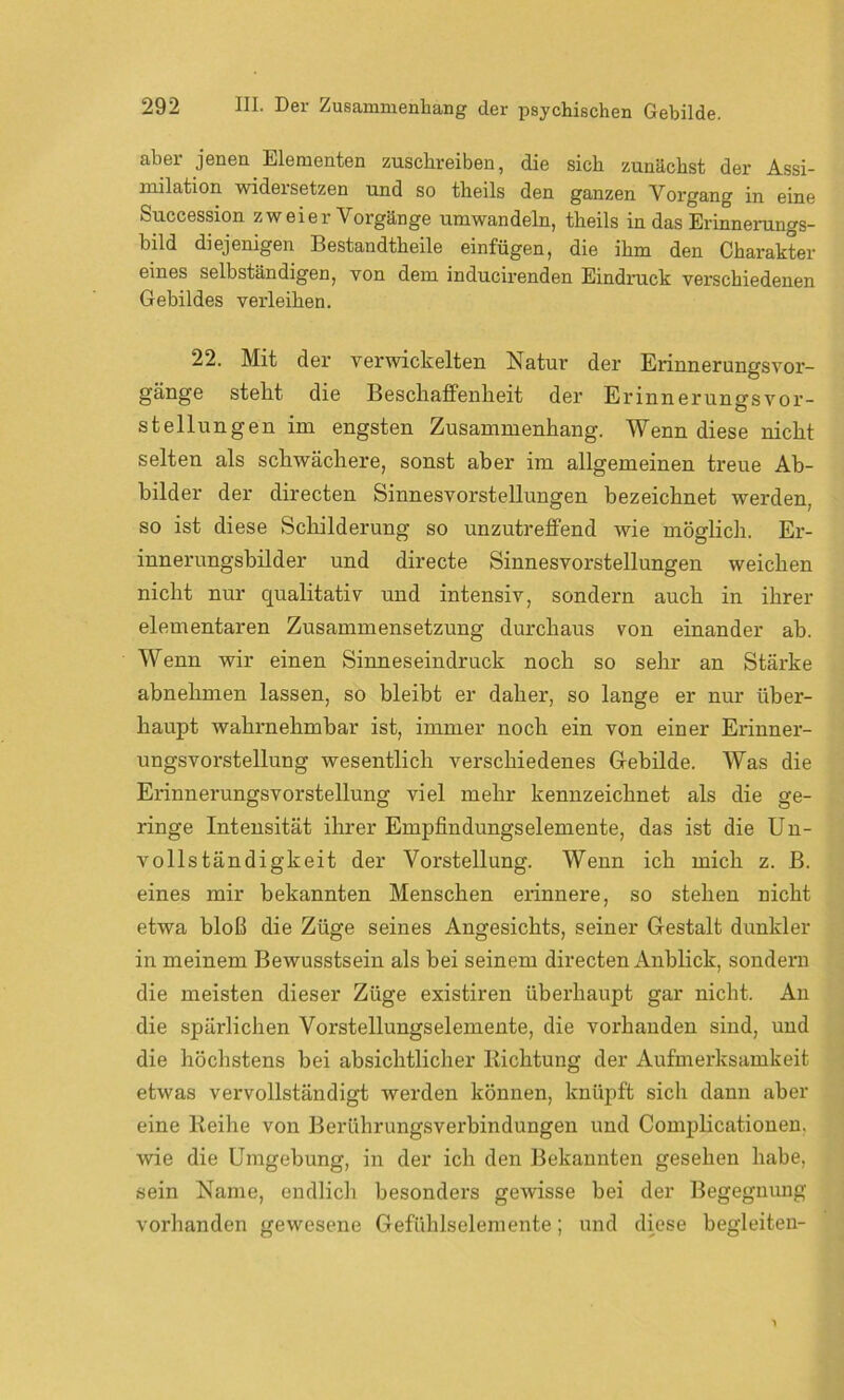 aber jenen Elementen zuschreiben, die sich zunächst der Assi- milation wideisetzen und so theils den ganzen Vorgang in eine Succession zweier Vorgänge umwandeln, theils in das Erinnerungs- bild diejenigen Bestandtheile einfügen, die ihm den Charakter eines selbständigen, von dem inducirenden Eindruck verschiedenen Gebildes verleihen. 22. Mit der verwickelten Natur der Erinnerungsvoi’- gänge stellt die Beschaffenheit der ErinnerungsVor- stellungen im engsten Zusammenhang. Wenn diese nicht selten als schwächere, sonst aber im allgemeinen treue Ab- bilder der directen Sinnesvorstellungen bezeichnet werden, so ist diese Schilderung so unzutreffend wie möglich. Er- innerungsbilder und directe Sinnesvorstellungen weichen nicht nur qualitativ und intensiv, sondern auch in ihrer elementaren Zusammensetzung durchaus von einander ab. Wenn wir einen Sinneseindruck noch so sehr an Stärke abnehmen lassen, so bleibt er daher, so lange er nur über- haupt wahrnehmbar ist, immer noch ein von einer Erinner- ungsvorstellung wesentlich verschiedenes Gebilde. Was die Erinnerungsvorstellung viel mehr kennzeichnet als die ge- ringe Intensität ihrer Empfindungselemente, das ist die Un- vollständigkeit der Vorstellung. Wenn ich mich z. B. eines mir bekannten Menschen erinnere, so stehen nicht etwa bloß die Züge seines Angesichts, seiner Gestalt dunkler in meinem Bewusstsein als bei seinem directen Anblick, sondern die meisten dieser Züge existiren überhaupt gar nicht. An die spärlichen Vorstellungselemente, die vorhanden sind, und die höchstens bei absichtlicher Richtung der Aufmerksamkeit etwas vervollständigt werden können, knüpft sich dann aber eine Reihe von Berührungsverbindungen und Complicationen. wie die Umgebung, in der ich den Bekannten gesehen habe, sein Name, endlich besonders gewisse bei der Begegnung vorhanden gewesene Gefühlselemente; und diese begleiten-