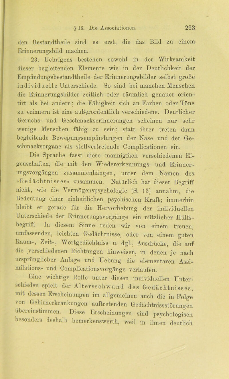 den Bestandteile sind es erst, die das Bild zu einem Erinnerungsbild machen. 23. Uebrigens bestehen sowohl in der Wirksamkeit dieser begleitenden Elemente wie in der Deutlichkeit der Empfindungsbestandtheile der Erinnerungsbilder selbst große individuelle Unterschiede. So sind bei manchen Menschen die Erinnerungsbilder zeitlich oder räumlich genauer orien- tirt als bei andern; die Fähigkeit sich an Farben oder Töne zu erinnern ist eine außerordentlich verschiedene. Deutlicher Geruchs- und Geschmackserinnernngen scheinen nur sehr wenige Menschen fähig zu sein; statt ihrer treten dann begleitende Bewegungsempfindungen der Nase und der Ge- schmacksorgane als stellvertretende Complicationen ein. Die Sprache fasst diese mannigfach verschiedenen Ei- genschaften, die mit den Wiedererkennungs- und Erinner- ungsvorgängen Zusammenhängen, unter dem Namen des »Gedächtnisses« zusammen. Natürlich hat dieser Begriff nicht, wie die Vermögenspsychologie (S. 13) annahm, die Bedeutung einer einheitlichen psychischen Kraft; immerhin bleibt er gerade für die Hervorhebung der individuellen Unterschiede der Erinnerungsvorgänge ein nützlicher Hülfs- begriff. In diesem Sinne reden wir von einem treuen, umfassenden, leichten Gedächtnisse, oder von einem guten Raum-, Zeit-, Wortgedächtniss u. dgl., Ausdrücke, die auf die verschiedenen Richtungen hinweisen, in denen je nach ursprünglicher Anlage und Uebung die elementaren Assi- milations- und Complicationsvorgänge verlaufen. Eine wichtige Rolle unter diesen individuellen Unter- schieden spielt der Altersschwund des Gedächtnisses, mit dessen Erscheinungen im allgemeinen auch die in Folge von Gehimerkrankungen auftretenden Gedächtnisstörungen ubereinstrmmen. Diese Erscheinungen sind psychologisch besonders deshalb bemerkenswert!!, weil in ihnen deutlich