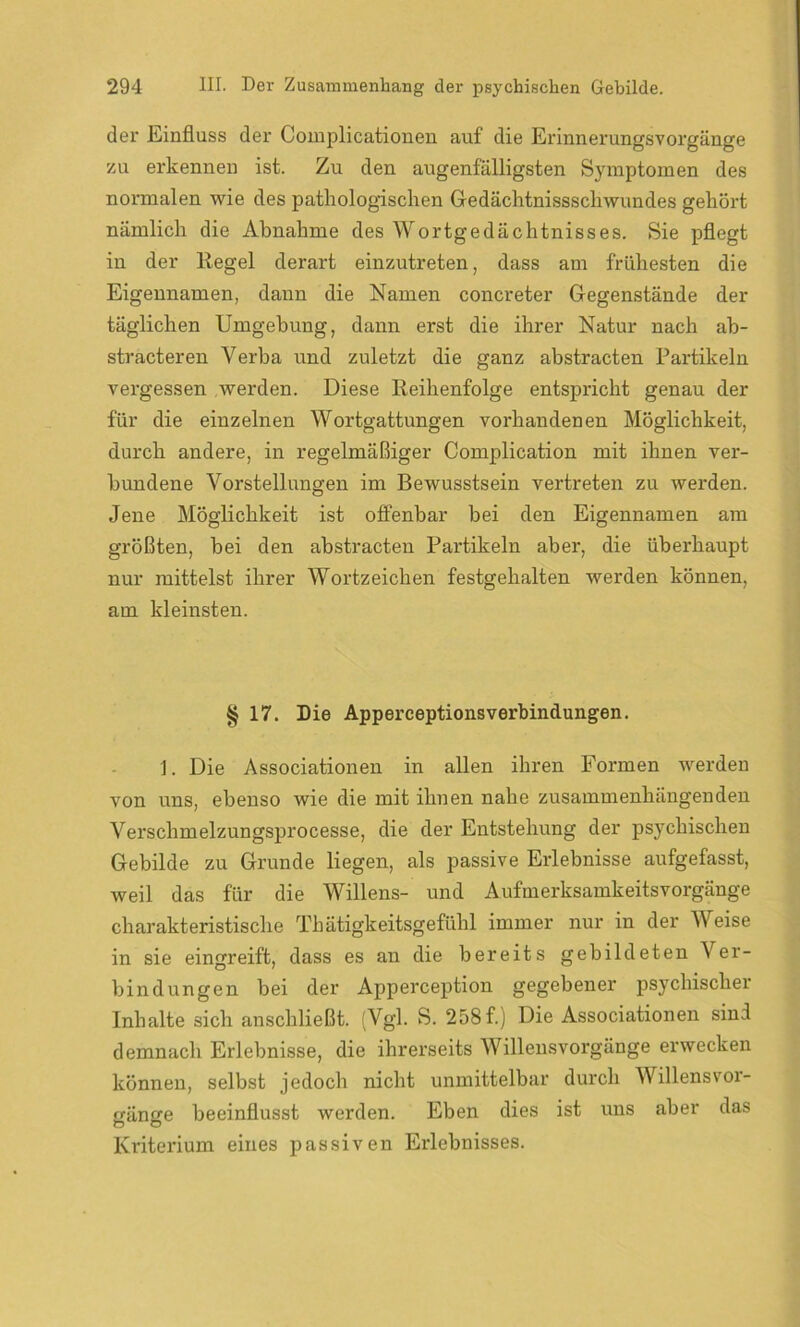 der Einfluss der Complicationen auf die Erinnerungsvorgänge zu erkennen ist. Zu den augenfälligsten Symptomen des normalen wie des pathologischen Gedächtnisschwundes gehört nämlich die Abnahme des Wortgedächtnisses. Sie pflegt in der Kegel derart einzutreten, dass am frühesten die Eigennamen, daun die Namen concreter Gegenstände der täglichen Umgehung, dann erst die ihrer Natur nach ab- stracteren Verba und zuletzt die ganz abstracten Partikeln vergessen werden. Diese Reihenfolge entspricht genau der für die einzelnen Wortgattungen vorhandenen Möglichkeit, durch andere, in regelmäßiger Complication mit ihnen ver- bundene Vorstellungen im Bewusstsein vertreten zu werden. Jene Möglichkeit ist offenbar bei den Eigennamen am größten, bei den abstracten Partikeln aber, die überhaupt nur mittelst ihrer Wortzeichen festgehalten werden können, am kleinsten. § 17. Die Apperceptionsverbindungen. 1. Die Associationen in allen ihren Formen werden von uns, ebenso wie die mit ihnen nahe zusammenhängenden Verschmelzungsprocesse, die der Entstehung der psychischen Gebilde zu Grunde liegen, als passive Erlebnisse aufgefasst, weil das für die Willens- und Aufmerksamkeitsvorgänge charakteristische Thätigkeitsgefühl immer nur in der Weise in sie eingreift, dass es an die bereits gebildeten Ver- bindungen bei der Apperception gegebener psychischer Inhalte sich anschließt. (Vgl. S. 258 f.) Die Associationen sind demnach Erlebnisse, die ihrerseits Willensvorgänge erwecken können, selbst jedoch nicht unmittelbar durch Willens Vor- gänge beeinflusst werden. Eben dies ist uns aber das Kriterium eines passiven Erlebnisses.
