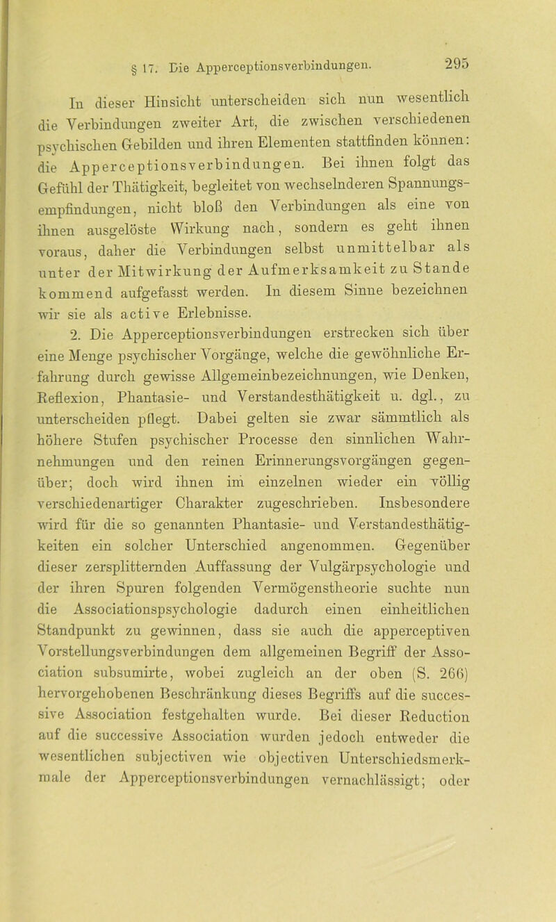 In dieser Hinsicht unterscheiden sich nun wesentlich die Verbindungen zweiter Art, die zwischen verschiedenen psychischen Gebilden und ihren Elementen stattfinden können: die Apperceptionsverbindungen. Bei ihnen folgt das Gefühl der Thätigkeit, begleitet von wechselnderen Spannungs- empfindungen, nicht bloß den Verbindungen als eine von ihnen ausgelöste Wirkung nach, sondern es geht ihnen voraus, daher die Verbindungen selbst unmittelbar als unter der Mitwirkung der Aufmerksamkeit zu Stande kommend aufgefasst werden, ln diesem Sinne bezeichnen wir sie als active Erlebnisse. 2. Die Apperceptionsverbindungen erstrecken sich über eine Menge psychischer Vorgänge, welche die gewöhnliche Er- fahrung durch gewisse Allgemeinbezeichnungen, wie Denken, Reflexion, Phantasie- und Verstandesthätigkeit u. dgl., zu unterscheiden pflegt. Dabei gelten sie zwar sämmtlicli als höhere Stufen psychischer Processe den sinnlichen Wahr- nehmungen und den reinen Erinnerungsvorgängen gegen- über; doch wird ihnen ini einzelnen wieder ein völlig verschiedenartiger Charakter zugeschrieben. Insbesondere ward für die so genannten Phantasie- und Verstandesthätig- keiten ein solcher Unterschied angenommen. Gegenüber dieser zersplitternden Auffassung der Vulgärpsychologie und der ihren Spuren folgenden Vermögenstheorie suchte nun die Associationspsychologie dadurch einen einheitlichen Standpunkt zu gewinnen, dass sie auch die apperceptiven Vorstellungsverbindungen dem allgemeinen Begriff der Asso- ciation sübsumirte, wobei zugleich an der oben (S. 266) hervorgehobenen Beschränkung dieses Begriffs auf die succes- sive Association festgehalten wurde. Bei dieser Reduction auf die successive Association wurden jedoch entweder die wesentlichen subjectiven wie objectiven Unterschiedsmerk- male der Apperceptionsverbindungen vernachlässigt; oder