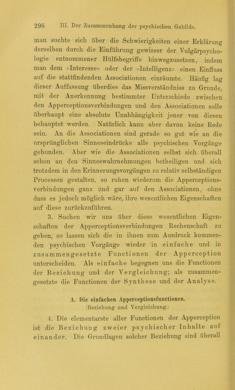 man suchte sich über die Schwierigkeiten einer Erklärung derselben durch die Einführung gewisser der Vulgärpsycho- logie entnommener Hiilfsbegriffe hinwegzusetzen, indem man dem »Interesse« oder der »Intelligenz« einen Einfluss auf die stattfindenden Associationen einräumte. Häufig lag dieser Auffassung überdies das Missverständnis zu Grunde, mit der Anerkennung bestimmter Unterschiede zwischen den Apperceptionsverbindungen und den Associationen solle überhaupt eine absolute Unabhängigkeit jener von diesen behauptet werden. Natürlich kann aber davon keine Rede sein. An die Associationen sind gerade so gut wie an die ursprünglichen Sinneseindrücke alle psychischen Vorgänge gebunden. Aber wie die Associationen selbst sich überall schon an den Sinneswahrnehmungen betheiligen und sich trotzdem in den Erinnerungsvorgängen zu relativ selbständigen Processen gestalten, so ruhen wiederum die Apperceptions- verbindungen ganz und gar auf den Associationen, ohne dass es jedoch möglich wäre, ihre wesentlichen Eigenschaften auf diese zurückzuführen. 3. Suchen wir uns über diese wesentlichen Eigen- schaften der Apperceptionsverbindungen Rechenschaft zu geben, so lassen sich die in ihnen zum Ausdruck kommen- den psychischen Vorgänge wieder in einfache und in zusammengesetzte Functionen der Apperception unterscheiden. Als einfache begegnen uns die Functionen der Beziehung und der Vergleichung; als zusammen- gesetzte die Functionen der Synthese und der Analyse. A. Die einfachen Apperceptionsfunctionen. (Beziehung und Vergleichung.) 4. Die elementarste aller Functionen der Apperception ist die Beziehung zweier psychischer Inhalte auf einander. Die Grundlagen solcher Beziehung sind überall