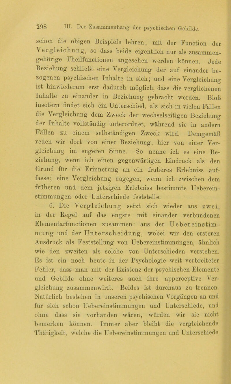 schon die obigen Beispiele lehren, mit der Function der A eigleichung, so dass beide eigentlich nur als zusammen- gehörige Theilfunctionen angesehen werden können. .Jede Beziehung schließt eine Vergleichung der auf einander be- zogenen psychischen Inhalte in sich; und eine Vergleichung ist hinwiederum erst dadurch möglich, dass die verglichenen Inhalte zu einander in Beziehung gebracht werden. Bloß insofern findet sich ein Unterschied, als sich in vielen Fällen die Vergleichung dem Zweck der wechselseitigen Beziehung der Inhalte vollständig unterordnet, während sie in andern Fällen zu einem selbständigen Zweck wird. Demgemäß reden wir dort von einer Beziehung, hier von einer Ver- gleichung im engeren Sinne. So nenne ich es eine Be- ziehung, wenn ich einen gegenwärtigen Eindruck als den Grund für die Erinnerung an ein früheres Erlebniss auf- fasse; eine Vergleichung dagegen, wenn ich zwischen dem früheren und dem jetzigen Erlebniss bestimmte Ueberein- stimmungen oder Unterschiede feststelle. 6. Die Vergleichung setzt sich wieder aus zwei, in der Regel auf das engste mit einander verbundenen Elementarfunctionen zusammen: aus der Uebereinstim- mung und der Unterscheidung, wobei wir den ersteren Ausdruck als Feststellung von Uebereinstimmungen, ähnlich wie den zweiten als solche von Unterschieden verstehen. Es ist ein noch heute in der Psychologie weit verbreiteter Fehler, dass man mit der Existenz der psychischen Elemente und Gebilde ohne weiteres auch ihre apperceptive Ver- gleichung zusammenwirft. Beides ist durchaus zu trennen. Natürlich bestehen in unseren psychischen Vorgängen an und für sich schon Uebereinstimmungen und Unterschiede, und ohne dass sie vorhanden wären, würden wir sie nicht bemerken können. Immer aber bleibt die vergleichende Thätigkeit, welche die Uebereinstimmungen und Unterschiede