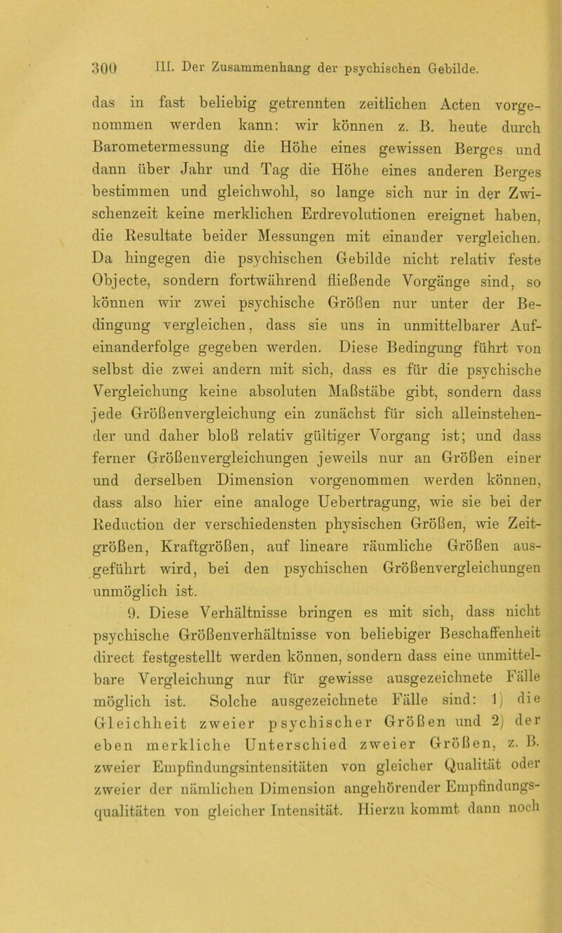 das in fast beliebig getrennten zeitlichen Acten vorge- nommen werden kann: wir können z. B. heute durch Barometermessung die Höhe eines gewissen Berges und dann über Jahr und Tag die Höhe eines anderen Berges bestimmen und gleichwohl, so lange sich nur in der Zwi- schenzeit keine merklichen Erdrevolutionen ereignet haben, die Resultate beider Messungen mit einander vergleichen. Da hingegen die psychischen Gebilde nicht relativ feste Objecte, sondern fortwährend fließende Vorgänge sind, so können wir zwei psychische Größen nur unter der Be- dingung vergleichen, dass sie uns in unmittelbarer Auf- einanderfolge gegeben werden. Diese Bedingung führt von selbst die zwei andern mit sich, dass es für die psychische Vergleichung keine absoluten Maßstäbe gibt, sondern dass jede Größenvergleichung ein zunächst für sich alleinstehen- der und daher bloß relativ gültiger Vorgang ist; und dass ferner Größenvergleichungen jeweils nur an Größen einer und derselben Dimension vorgenommen werden können, dass also hier eine analoge Uebertragung, wie sie bei der Reduction der verschiedensten physischen Größen, wie Zeit- Größen, Kraftgrößen, auf lineare räumliche Größen aus- geführt wird, bei den psychischen Größenvergleichungen unmöglich ist. 9. Diese Verhältnisse bringen es mit sich, dass nicht psychische Größenverhältnisse von beliebiger Beschaffenheit direct festgestellt werden können, sondern dass eine unmittel- bare Vergleichung nur für gewisse ausgezeichnete Fälle möglich ist. Solche ausgezeichnete Fälle sind: 1) die Gleichheit zweier psychischer Größen und 2) der eben merkliche Unterschied zweier Größen, z. B. zweier Empfindungsintensitäten von gleicher Qualität oder zweier der nämlichen Dimension angehörender Empfindungs- qualitäten von gleicher Intensität. Hierzu kommt dann noch