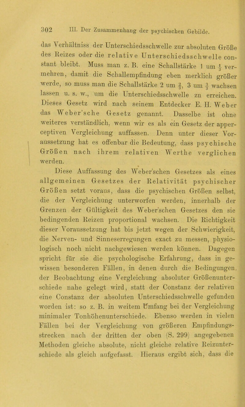 das Verhältnis der Unterschiedsschwelle zur absoluten Größe des Reizes oder die relative Unterschiedsschwelle con- stant bleibt. Muss man z. B. eine Schallstärke 1 um J ver- mehren, damit die Schallempfindung eben merklich größer werde, so muss man die Schallstärke 2 um f, 3 um -f wachsen lassen u. s. w., um die Unterschiedsschwelle zn erreichen. Dieses Gesetz wird nach seinem Entdecker E. H. Weber das Weber'sehe Gesetz genannt. Dasselbe ist ohne weiteres verständlich, wenn wir es als ein Gesetz der apper- ceptiven Vergleichung auffassen. Denn unter dieser Vor- aussetzung hat es offenbar die Bedeutung, dass psychische Größen nach ihrem relativen Wertlie verglichen werden. % Diese Auffassung des Weberschen Gesetzes als eines allgemeinen Gesetzes der Relativität psychischer Größen setzt voraus, dass die psychischen Größen selbst, die der Vergleichung unterworfen werden, innerhalb der Grenzen der Gültigkeit des Weberschen Gesetzes den sie bedingenden Reizen proportional wachsen. Die Richtigkeit dieser Voraussetzung hat bis jetzt wegen der Schwierigkeit, die Nerven- und Sinneserregungen exact zu messen, physio- logisch noch nicht nachgewiesen werden können. Dagegen spricht für sie die psychologische Erfahrung, dass in ge- wissen besonderen Fällen, in denen durch die Bedingungen, der Beobachtung eine Vergleichung absoluter Größenunter- schiede nahe gelegt wird, statt der Constanz der relativen eine Constanz der absoluten Unterschiedsschwelle gefunden worden ist: so z. B. in weitem Umfang bei der Vergleichung minimaler Tonhöhenunterschiede. Ebenso werden in vielen Fällen bei der Vergleichung von größeren Empfindungs- strecken nach der dritten der oben (S. 299) angegebenen Methoden gleiche absolute, nicht gleiche relative Reizunter- schiede als gleich aufgefasst. Hieraus ergibt sich, dass die