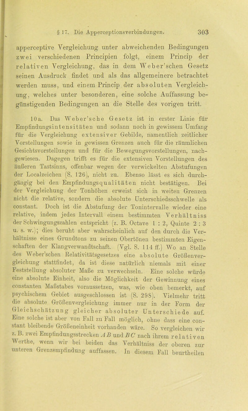 apperceptive Vergleichung unter abweichenden Bedingungen zwei verschiedenen Principien folgt, einem Princip der relativen Vergleichung, das in dem Web er’sehen Gesetz seinen Ausdruck findet und als das allgemeinere betrachtet werden muss, und einem Princip der absoluten Vergleich- ung, welches unter besonderen, eine solche Auffassung be- günstigenden Bedingungen an die Stelle des vorigen tritt. 10a. Das Weber’sche Gesetz ist in erster Linie für Empfindungsintensitäten und sodann noch in gewissem Umfang für die Vergleichung extensiver Gebilde, namentlich zeitlicher Vorstellungen sowie in gewissen Grenzen auch für die räumlichen Gesichtsvorstellnngen und für die Bewegungsvorstellungen, nach- gewiesen. Dagegen trifft es für die extensiven Vorstellungen des äußeren Tastsinns, offenbar wegen der verwickelten Abstufungen der Localzeichen (S. 126), nicht zu. Ebenso lässt es sich durch- gängig bei den Empfindungsqualitäten nicht bestätigen. Bei der Vergleichung der Tonhöhen erweist sich in weiten Grenzen nicht die l’elative, sondern die absolute Unterschiedsschwelle als constant. Doch ist die Abstufung der Tonintervalle wieder eine relative, indem jedes Intervall einem bestimmten Verhältniss der Schwingungszahlen entspricht (z. B. Octave 1 : 2, Quinte 2 : 3 u. s. w.); dies beruht aber wahrscheinlich auf den durch die Ver- hältnisse eines Grundtons zu seinen Obertönen bestimmten Eigen- schaften der Klangverwandtschaft. (Vgl. S. 114 ff.) Wo an Stelle des Weber’schen Relativitätsgesetzes eine absolute Größenver- gleichung stattfindet, da ist diese natürlich niemals mit einer Feststellung absoluter Maße zu verwechseln. Eine solche würde eine absolute Einheit, also die Möglichkeit der Gewinnung eines constanten Maßstabes voraussetzen, was, wie oben bemerkt, auf psychischem Gebiet ausgeschlossen ist (S. 298). Vielmehr tritt die absolute Größenvergleichung immer nur in der Form der Gleichschätzung gleicher absoluter Unterschiede auf. Eine solche ist aber von Fall zu Fall möglich, ohne dass eine con- stant bleibende Größeneinheit vorhanden wäre. So vergleichen wir z. B. zwei Empfindungsstrecken AB undBC nach ihrem relativen Werthe, wenn wir bei beiden das Verhältniss der oberen zur unteren Grenzempfindung auffassen. In diesem Fall beurtheilen