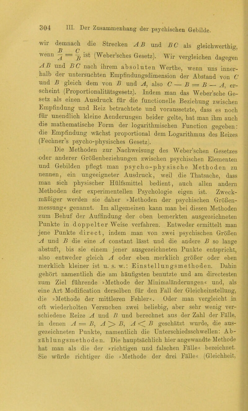 wir demnach die Strecken AB und BC als gleichwertig, wenn — = — ist (Weber’sches Gesetz). Wir vergleichen dagegen AB und BC nach ihrem absoluten Werthe, wenn uns inner- halb der untersuchten Empfindungsdimension der Abstand von C und B gleich dem von B und A, also C — B = B A, er- scheint (Proportionalitätsgesetz). Indem man das Weber’sche Ge- setz als einen Ausdruck für die functioneile Beziehung zwischen Empfindung und Reiz betrachtete und voraussetzte, dass es noch für unendlich kleine Aenderungen beider gelte, hat man ihm auch die mathematische Form der logarithmischen Function gegeben: die Empfindung wächst proportional dem Logarithmus des Reizes (Fechner’s psycho-physisches Gesetz). Die Methoden zur Nachweisung des Weber’schen Gesetzes oder anderer Größenbeziehungen zwischen psychischen Elementen und Gebilden pflegt man psycho-physische Methoden zu nennen, ein ungeeigneter Ausdruck, weil die Thatsache, dass man sich physischer Hülfsmittel bedient, auch allen andern Methoden der experimentellen Psychologie eigen ist. Zweck- mäßiger werden sie daher »Methoden der psychischen Größen- messung« genannt. Im allgemeinen kann man bei diesen Methoden zum Behuf der Auffindung der oben bemerkten ausgezeichneten Punkte in doppelter Weise verfahren. Entweder ermittelt man jene Punkte direct, indem man von zwei psychischen Größen A und B die eine A constant lässt und die andere B so lange abstuft, bis sie einem jener ausgezeichneten Punkte entspricht, also entweder gleich A oder eben merklich größer oder eben merklich kleiner ist u. s. w.: Einstellungsmethoden. Dahin gehört namentlich die am häufigsten benutzte und am directesten zum Ziel führende »Methode der Minimaländerungen« und, als eine Art Modification derselben für den Fall der Gleicheinstellung, die »Methode der mittleren Fehler«. Oder man vergleicht in oft wiederholten Versuchen zwei beliebig, aber sehr wenig ver- schiedene Reize A und B und berechnet aus der Zahl der Fälle, in denen A = B, A B, A <^B geschätzt wurde, die aus- gezeichneten Punkte, namentlich die Unterschiedsschwellen: Ab- zählungsmethoden. Die hauptsächlich hier angewandte Methode hat man als die der »l'ichtigen und falschen Fälle« bezeichnet. Sie würde richtiger die »Methode der drei Fälle« (Gleichheit,