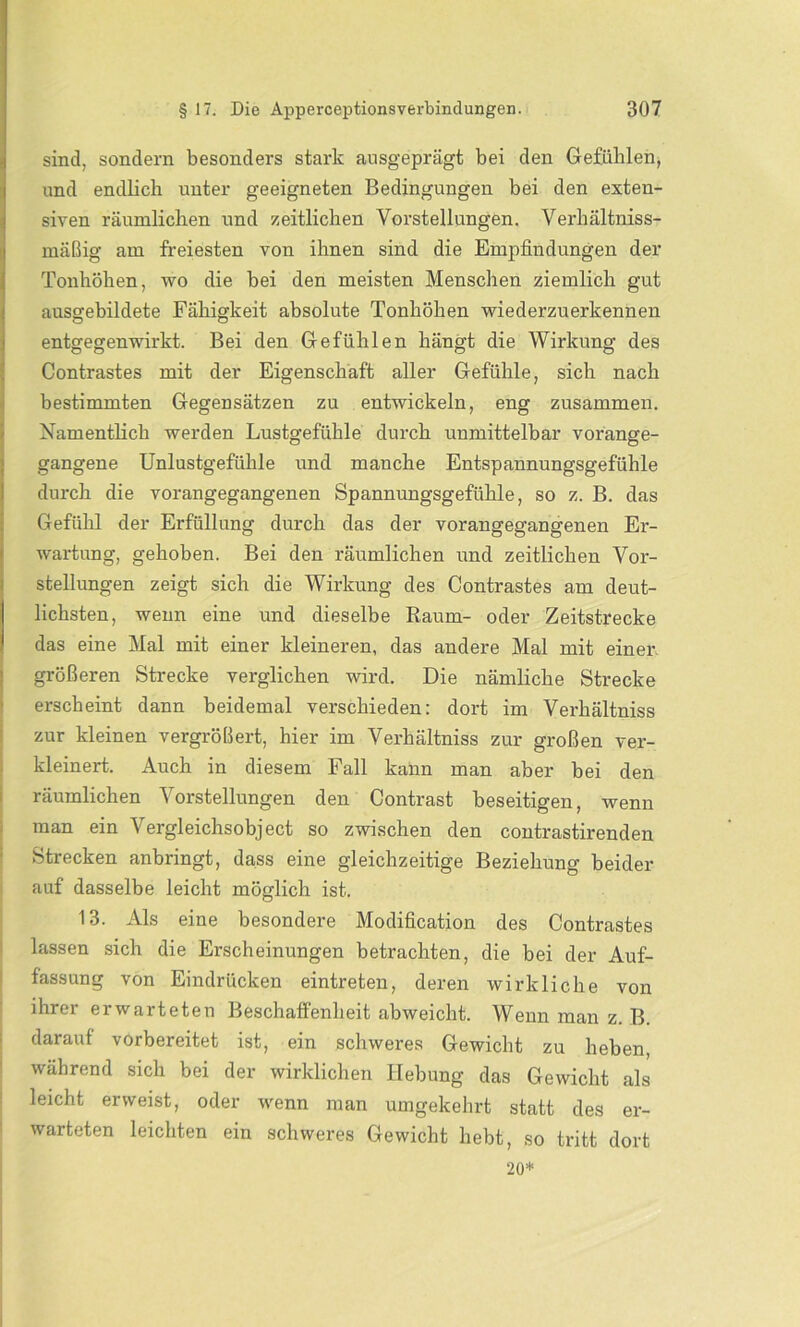 sind, sondern besonders stark ausgeprägt bei den Gefüllten, und endlich unter geeigneten Bedingungen bei den exten- siven räumlichen und zeitlichen Vorstellungen. Verhältnis- mäßig am freiesten von ihnen sind die Empfindungen der Tonhöhen, wo die bei den meisten Menschen ziemlich gut ausgebildete Fähigkeit absolute Tonhöhen wiederzuerkennen entgegenwirkt. Bei den Gefühlen hängt die Wirkung des Contrastes mit der Eigenschaft aller Gefühle, sich nach bestimmten Gegensätzen zu entwickeln, eng zusammen. Namentlich werden Lustgefühle durch unmittelbar vorange- gangene Unlustgefühle und manche Entspannungsgefühle durch die vorangegangenen Spannungsgefühle, so z. B. das Gefühl der Erfüllung durch das der vorangegangenen Er- wartung, gehoben. Bei den räumlichen und zeitlichen Vor- stellungen zeigt sich die Wirkung des Contrastes am deut- lichsten, wenn eine und dieselbe Raum- oder Zeitstrecke das eine Mal mit einer kleineren, das andere Mal mit einer größeren Strecke verglichen wird. Die nämliche Strecke erscheint dann beidemal verschieden: dort im Verhältniss zur kleinen vergrößert, hier im Verhältniss zur großen ver- kleinert. Auch in diesem Fall kann man aber bei den räumlichen Vorstellungen den Contrast beseitigen, wenn man ein Vergleichsobject so zwischen den contrastirenden Strecken anbringt, dass eine gleichzeitige Beziehung beider auf dasselbe leicht möglich ist. 13. Als eine besondere Modification des Contrastes lassen sich die Erscheinungen betrachten, die bei der Auf- fassung von Eindrücken eintreten, deren wirkliche von ihrer erwarteten Beschaffenheit abweicht. Wenn man z. B. darauf vorbereitet ist, ein schweres Gewicht zu heben, während sich bei der wirklichen Hebung das Gewicht als leicht erweist, oder wenn man umgekehrt statt des er- warteten leichten ein schweres Gewicht hebt, so tritt dort 20*