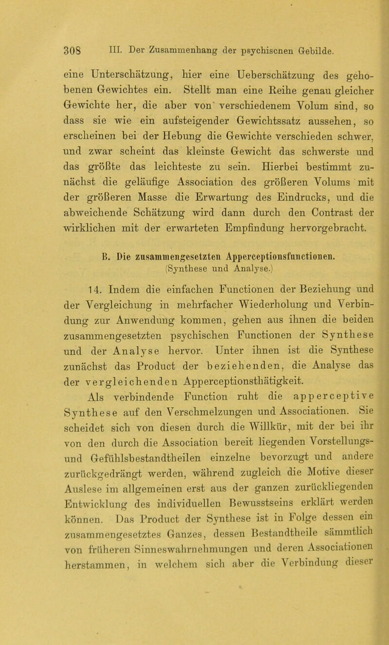 eine Unterschätzung, liier eine Ueberschätzung des geho- benen Gewichtes ein. Stellt man eine Reihe genau gleicher Gewichte her, die aber von verschiedenem Yolum sind, so dass sie wie ein aufsteigender Gewichtssatz aussehen, so erscheinen bei der Hebung die Gewichte verschieden schwer, und zwar scheint das kleinste Gewicht das schwerste und das größte das leichteste zu sein. Hierbei bestimmt zu- nächst die geläufige Association des größeren Volums mit der größeren Masse die Erwartung des Eindrucks, und die abweichende Schätzung wird dann durch den Contrast der wirklichen mit der erwarteten Empfindung hervorgebracht. B. Die zusammengesetzten Apperceptionsfnnctionen. (Synthese und Analyse.) 14. Indem die einfachen Functionen der Beziehung und der Vergleichung in mehrfacher Wiederholung und Verbin- dung zur Anwendung kommen, gehen aus ihnen die beiden zusammengesetzten psychischen Functionen der Synthese und der Analyse hervor. Unter ihnen ist die Synthese zunächst das Product der beziehenden, die Analyse das der vergleichenden Apperceptionsthätigkeit. Als verbindende Function ruht die apperceptive Synthese auf den Verschmelzungen und Associationen. Sie scheidet sich von diesen durch die Willkür, mit der bei ihr von den durch die Association bereit liegenden Vorstellungs- und Gefühlsbestandtheilen einzelne bevorzugt und andere zurückgedrängt werden, während zugleich die Motive dieser Auslese im allgemeinen erst aus der ganzen zurückliegenden Entwicklung des individuellen Bewusstseins erklärt werden können. Das Product der Synthese ist in Folge dessen ein zusammengesetztes Ganzes, dessen Bestandtheile sämmtlich von früheren Sinneswahrnehmungen und deren Associationen herstammen, in welchem sich aber die Verbindung diesei