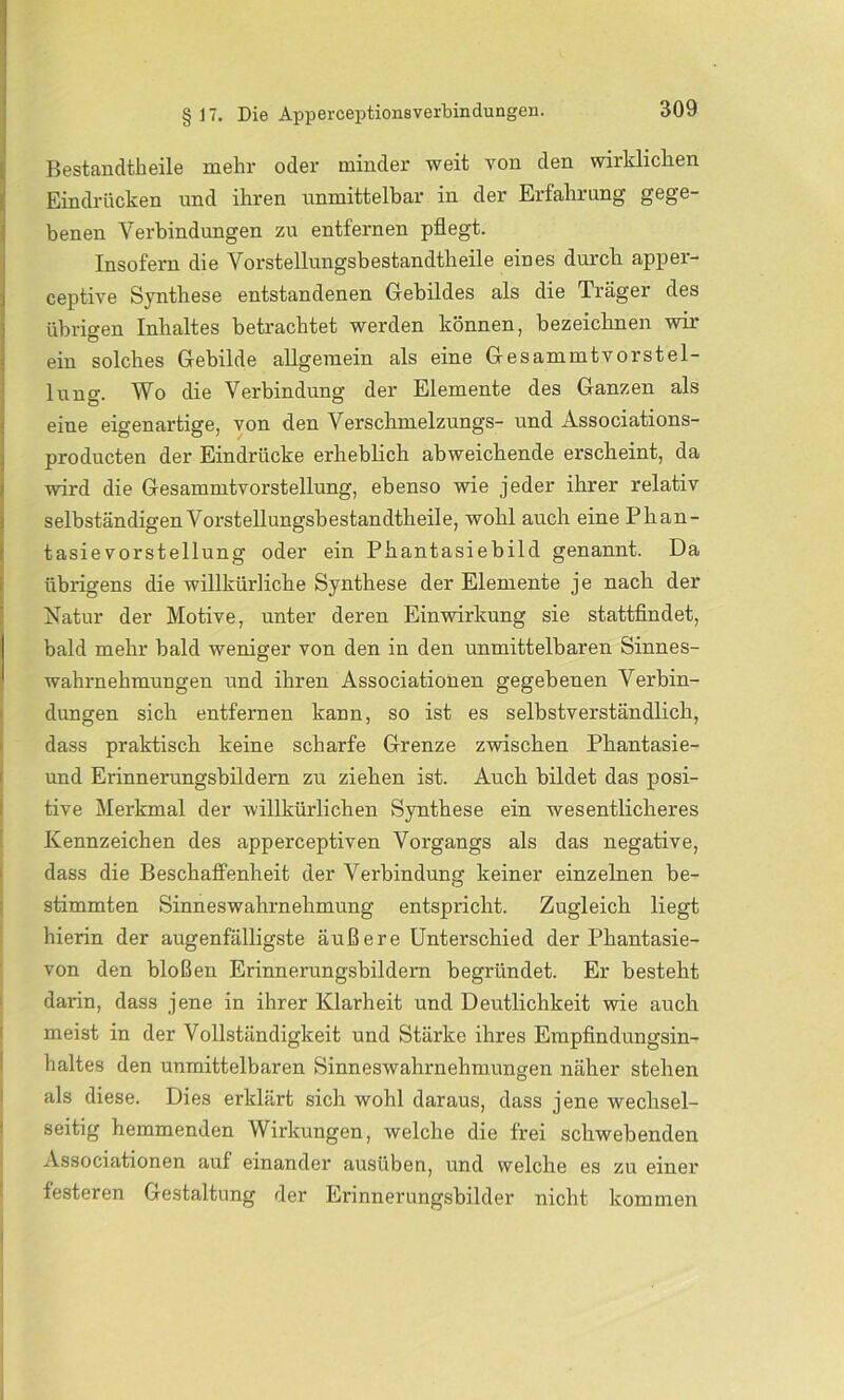 Bestandteile mehr oder minder weit von den wirklichen Eindrücken und ihren unmittelbar in der Erfahrung gege- benen Verbindungen zu entfernen pflegt. Insofern die Vorstellungsbestandtheile eines durch apper- ceptive Synthese entstandenen Gebildes als die Träger des übrigen Inhaltes betrachtet werden können, bezeichnen wir ein solches Gebilde allgemein als eine Gesammtvorstel- lung. Wo die Verbindung der Elemente des Ganzen als eine eigenartige, von den Verschmelzungs- und Associations- producten der Eindrücke erheblich abweichende erscheint, da wird die Gesammtvorstellung, ebenso wie jeder ihrer relativ selbständigen Vorstellungsbestandtheile, wohl auch eine Phan- tasievorstellung oder ein Phantasiebild genannt. Da übrigens die willkürliche Synthese der Elemente je nach der Natur der Motive, unter deren Einwirkung sie stattfindet, bald mehr bald weniger von den in den unmittelbaren Sinnes- wahrnehmungen und ihren Associationen gegebenen Verbin- dungen sich entfernen kann, so ist es selbstverständlich, dass praktisch keine scharfe Grenze zwischen Phantasie- und Erinnerungsbildern zu ziehen ist. Auch bildet das posi- tive Merkmal der willkürlichen Synthese ein wesentlicheres Kennzeichen des apperceptiven Vorgangs als das negative, dass die Beschaffenheit der Verbindung keiner einzelnen be- stimmten Sinneswahrnehmung entspricht. Zugleich liegt hierin der augenfälligste äußere Unterschied der Phantasie- von den bloßen Erinnerungsbildern begründet. Er besteht darin, dass jene in ihrer Klarheit und Deutlichkeit wie auch meist in der Vollständigkeit und Stärke ihres Empfindungsin- haltes den unmittelbaren Sinneswahrnehmungen näher stehen als diese. Dies erklärt sich wohl daraus, dass jene wechsel- seitig hemmenden Wirkungen, welche die frei schwebenden Associationen auf einander ausüben, und welche es zu einer festeren Gestaltung der Erinnerungsbilder nicht kommen