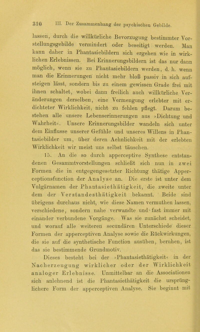 lassen, durcli die willkürliche Bevorzugung bestimmter Vor- stellungsgebilde vermindert oder beseitigt werden. Man kann daher in Phantasiebildern sich ergehen wie in wirk- lichen Erlebnissen. Bei Erinnerungsbildern ist das nur dann möglich, wenn sie zu Phantasiebildern werden, d. h. wenn man die Erinnerungen nicht mehr bloß passiv in sich auf- steigen lässt, sondern bis zu einem gewissen Grade frei mit ihnen schaltet, wobei dann freilich auch willkürliche Ver- änderungen derselben, eine Vermengung erlebter mit er- dichteter Wirklichkeit, nicht zu fehlen pflegt. Darum be- stehen alle unsere Lebenserinnerungen aus »Dichtung und Wahrheit«. Unsere Erinnerungsbilder wandeln sich unter dem Einflüsse unserer Gefühle und unseres Willens in Phan- tasiebilder um, über deren Aehnlichkeit mit der erlebten Wirklichkeit wir meist uns selbst täuschen. 15. An die so durch apperceptive Synthese entstan- denen Gesammtvorstellungen schließt sich nun in zwei Formen die in entgegengesetzter Richtung thätige Apper- ceptionsfunction der Analyse an. Die erste ist unter dem Vulgärnamen der Phantasiethätigkeit, die zweite unter dem der Verstandesthätigkeit bekannt. Beide sind übrigens durchaus nicht, wie diese Namen vermuthen lassen, verschiedene, sondern nahe verwandte und - fast immer mit einander verbundene Vorgänge. Was sie zunächst scheidet, und worauf alle weiteren secundären Unterschiede dieser Formen der apperceptiven Analyse sowie die Rückwirkungen, die sie auf die synthetische Function ausüben, beruhen, ist das sie bestimmende Grundmotiv. Dieses besteht bei der »Phantasiethätigkeit« in der Nacherzeugung wirklicher oder der Wirklichkeit analoger Erlebnisse. Unmittelbar an die Associationen sich anlehnend ist die Phantasiethätigkeit die ursprüng- lichere Form der apperceptiven Analyse. Sie beginnt mit