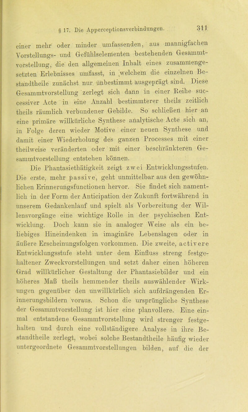 einer mehr oder minder umfassenden, aus mannigfachen Vorstellung^- und Gefühlselementen bestehenden Gesammt- vorstellung, die den allgemeinen Inhalt eines zusammenge- setzten Erlebnisses umfasst, in welchem die einzelnen Be- standtheile zunächst nur unbestimmt ausgeprägt sind. Diese Gesammtvorstellung zerlegt sich dann in einer Reihe suc- cessiver Acte in eine Anzahl bestimmterer tlieils zeitlich theils räumlich verbundener Gebilde. So schließen hier an eine primäre willkürliche Synthese analytische Acte sich an, in Folge deren wieder Motive einer neuen Synthese und damit einer Wiederholung des ganzen Processes mit einer theilweise veränderten oder mit einer beschränkteren Ge- sammtvorstellung entstehen können. Die Phantasiethätigkeit zeigt zwei Entwicklungsstufen. Die erste, mehr passive, geht unmittelbar aus den gewöhn- lichen Erinnerungsfunctionen hervor. Sie findet sich nament- lich in der Form der Anticipation der Zukunft fortwährend in unserem Gedankenlauf und spielt als Vorbereitung der Wil- lensvorgänge eine wichtige Rolle in der psychischen Ent- wicklung. Doch kann sie in analoger Weise als ein be- liebiges Hineindenken in imaginäre Lebenslagen oder in äußere Erscheinungsfolgen Vorkommen. Die zweite, activere Entwicklungsstufe steht unter dem Einfluss streng festge- haltener Zweckvorstellungen und setzt daher einen höheren Grad willkürlicher Gestaltung der Phantasiebilder und ein höheres Maß theils hemmender theils auswählender Wirk- ungen gegenüber den unwillkürlich sich aufdrängenden Er- innerungsbildern voraus. Schon die ursprüngliche Synthese der Gesammtvorstellung ist hier eine planvollere. Eine ein- mal entstandene Gesammtvorstellung wird strenger festge- halten und durch eine vollständigere Analyse in ihre Be- standtheile zerlegt, wobei solche Bestandteile häufig wieder untergeordnete Gesammtvorstellungen bilden, auf die der