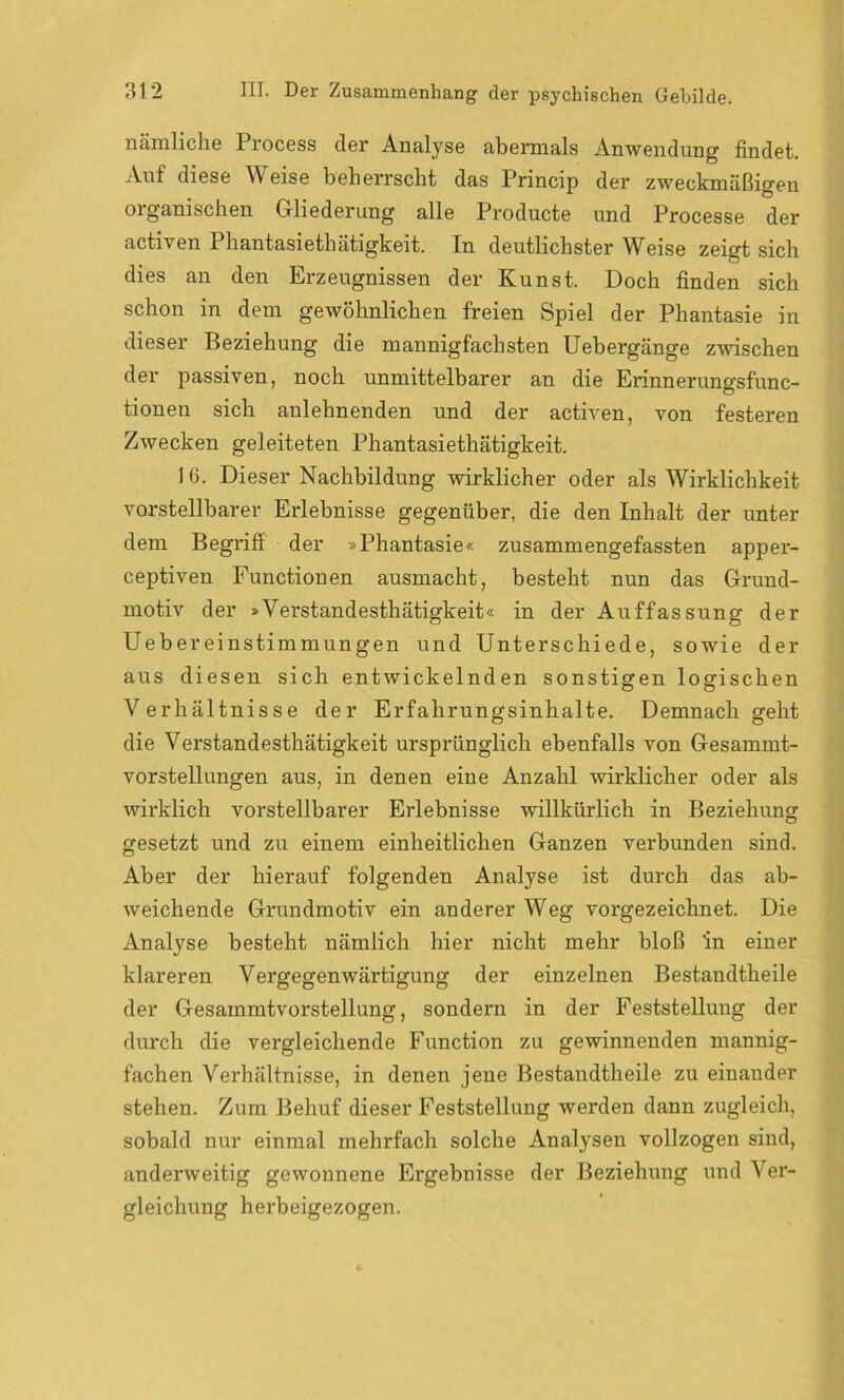 nämliche Process der Analyse abermals Anwendung findet. Auf diese Weise beherrscht das Princip der zweckmäßigen organischen Gliederung alle Producte und Processe der activen Phantasiethätigkeit. In deutlichster Weise zeigt sich dies an den Erzeugnissen der Kunst. Doch finden sich schon in dem gewöhnlichen freien Spiel der Phantasie in dieser Beziehung die mannigfachsten Uebergänge zwischen der passiven, noch unmittelbarer an die Erinnerungsfunc- tionen sich anlehnenden und der activen, von festeren Zwecken geleiteten Phantasiethätigkeit. 1 6. Dieser Nachbildung wirklicher oder als Wirklichkeit vorstellbarer Erlebnisse gegenüber, die den Inhalt der unter dem Begriff der »Phantasie« zusammengefassten apper- ceptiven Functionen ausmacht, besteht nun das Grund- motiv der »Verstandestliätigkeit« in der Auffassung der Uebereinstimmungen und Unterschiede, sowie der aus diesen sich entwickelnden sonstigen logischen Verhältnisse der Erfahrungsinhalte. Demnach geht die Verstandestliätigkeit ursprünglich ebenfalls von Gesammt- vorstellungen aus, in denen eine Anzahl wirklicher oder als wirklich vorstellbarer Erlebnisse willkürlich in Beziehung gesetzt und zu einem einheitlichen Ganzen verbunden sind. Aber der hierauf folgenden Analyse ist durch das ab- weichende Grundmotiv ein anderer Weg vorgezeichnet. Die Analyse besteht nämlich hier nicht mehr bloß in einer klareren Vergegenwärtigung der einzelnen Bestandtheile der Gesammtvorstellung, sondern in der Feststellung der durch die vergleichende Function zu gewinnenden mannig- fachen Verhältnisse, in denen jene Bestandtheile zu einander stehen. Zum Behuf dieser Feststellung werden dann zugleich, sobald nur einmal mehrfach solche Analysen vollzogen sind, anderweitig gewonnene Ergebnisse der Beziehung und Ver- gleichung herbeigezogen.