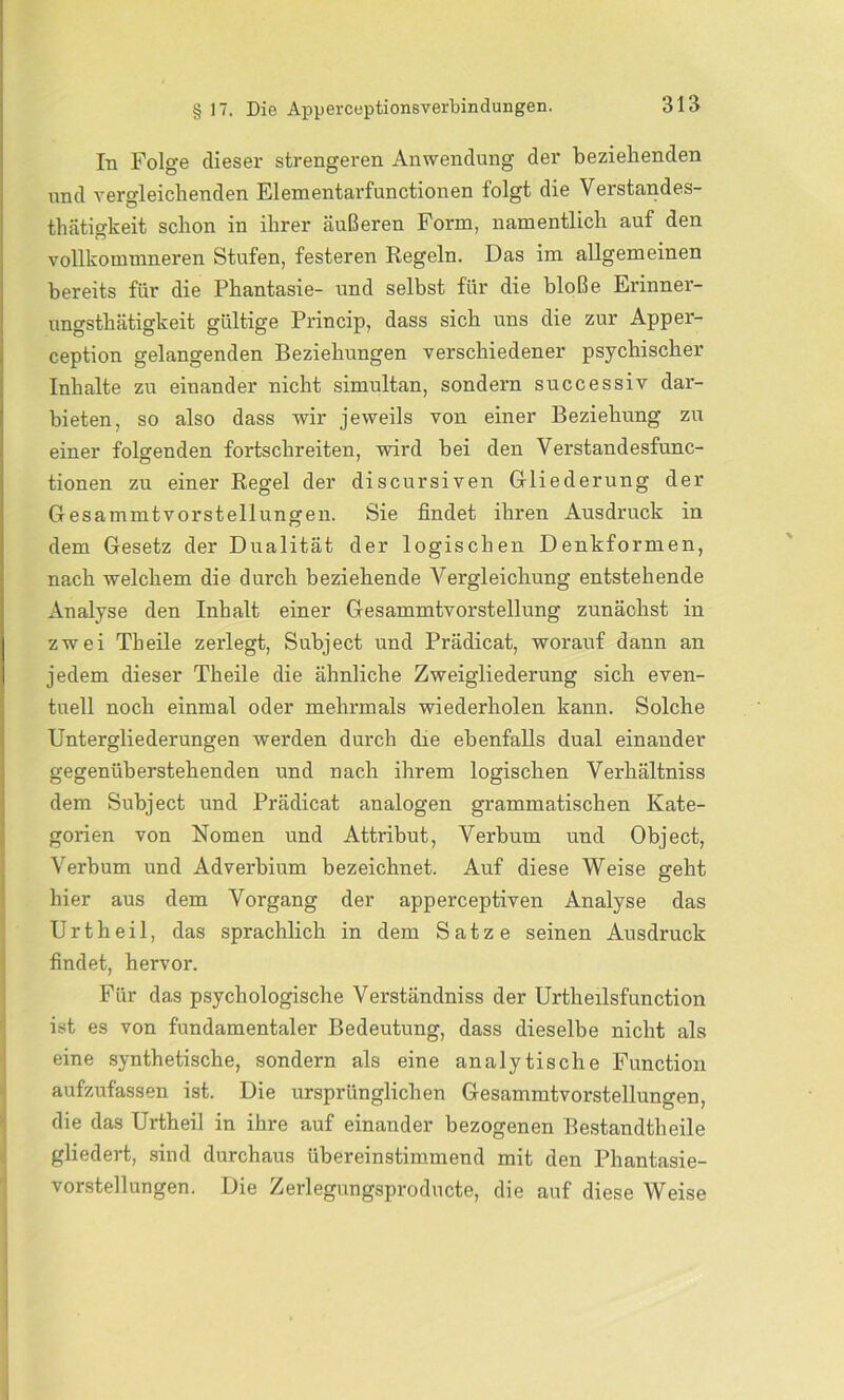 In Folge dieser strengeren Anwendung der beziehenden und vergleichenden Elementarfunctionen folgt die Verstandes- thätigkeit schon in ihrer äußeren Form, namentlich auf den vollkommneren Stufen, festeren Regeln. Das im allgemeinen bereits für die Phantasie- und selbst für die bloße Erinner- ungsthätigkeit gültige Princip, dass sich uns die zur Apper- ception gelangenden Beziehungen verschiedener psychischer Inhalte zu einander nicht simultan, sondern successiv dar- bieten, so also dass wir jeweils von einer Beziehung zu einer folgenden fortschreiten, wird bei den Verstandesfunc- tionen zu einer Regel der discursiven Gliederung der Gesammtvorstellungen. Sie findet ihren Ausdruck in dem Gesetz der Dualität der logischen Denkformen, nach welchem die durch beziehende Arergleichung entstehende Analyse den Inhalt einer Gesammtvorstellung zunächst in zwei Th eile zerlegt, Subject und Prädicat, worauf dann an jedem dieser Theile die ähnliche Zweigliederung sich even- tuell noch einmal oder mehrmals wiederholen kann. Solche Untergliederungen werden durch die ebenfalls dual einander gegenüberstehenden und nach ihrem logischen Verhältniss dem Subject und Prädicat analogen grammatischen Kate- gorien von Nomen und Attribut, Verbum und Object, Verbum und Adverbium bezeichnet. Auf diese Weise geht hier aus dem Vorgang der apperceptiven Analyse das Urtheil, das sprachlich in dem Satze seinen Ausdruck findet, hervor. Für das psychologische Verständniss der Urtheilsfunction ist es von fundamentaler Bedeutung, dass dieselbe nicht als eine synthetische, sondern als eine analytische Function aufzufassen ist. Die ursprünglichen Gesammtvorstellungen, die das Urtheil in ihre auf einander bezogenen Bestandtlieile gliedert, sind durchaus übereinstimmend mit den Phantasie- vorstellungen. Die Zerlegungsproducte, die auf diese Weise