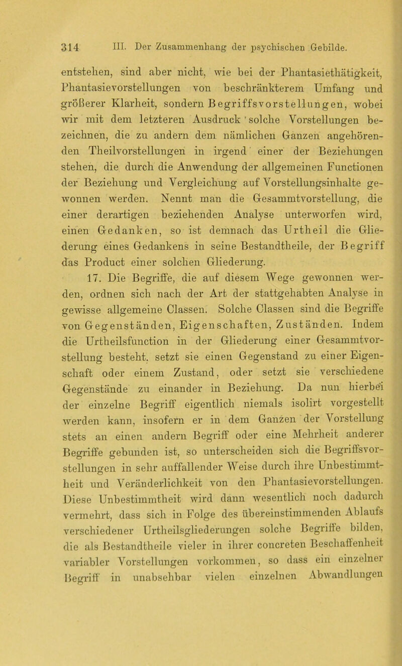 entstellen, sind aber nicht, wie bei der Phantasiethätigkeit, Phantasievorstellungen von beschränkterem Umfang und größerer Klarheit, sondern Begriffsvorstellungen, wobei wir mit dem letzteren Ausdruck ' solche Vorstellungen be- zeichnen, die zu andern dem nämlichen Ganzen angehören- den Theilvorstellungen in irgend einer der Beziehungen stehen, die durch die Anwendung der allgemeinen Functionen der Beziehung und Vergleichung auf Vorstellungsinhalte ge- wonnen werden. Nennt man die Gesammtvorstellung, die einer derartigen beziehenden Analyse unterworfen wird, einen Gedanken, so ist demnach das Urtheil die Glie- derung eines Gedankens in seine Bestandtheile, der Begriff das Product einer solchen Gliederung. 17. Die Begriffe, die auf diesem Wege gewonnen wer- den, ordnen sich nach der Art der stattgehabten Analyse in gewisse allgemeine Classen. Solche Classen sind die Begriffe von Gegenständen, Eigenschaften, Zuständen. Indem die Urtheilsfunction in der Gliederung einer Gesammtvor- stellung besteht, setzt sie einen Gegenstand zu einer Eigen- schaft oder einem Zustand, oder setzt sie verschiedene Gegenstände zu einander in Beziehung. Da nun hierbei der einzelne Begriff eigentlich niemals isolirt vorgestellt werden kann, insofern er in dem Ganzen der Vorstellung stets an einen andern Begriff oder eine Mehrheit anderer Begriffe gebunden ist, so unterscheiden sich die Begriffsvor- stellungen in sehr auffallender Weise durch ihre Unbestimmt- heit und Veränderlichkeit von den Phantasievorstellungen. Diese Unbestimmtheit wird dann wesentlich noch dadurch vermehrt, dass sich in Folge des übereinstimmenden Ablaufs verschiedener Urtheilsgliederungen solche Begriffe bilden, die als Bestandtheile vieler in ihrer concreten Beschaffenheit variabler Vorstellungen Vorkommen, so dass ein einzelner Begriff in unabsehbar vielen einzelnen Abwandlungen