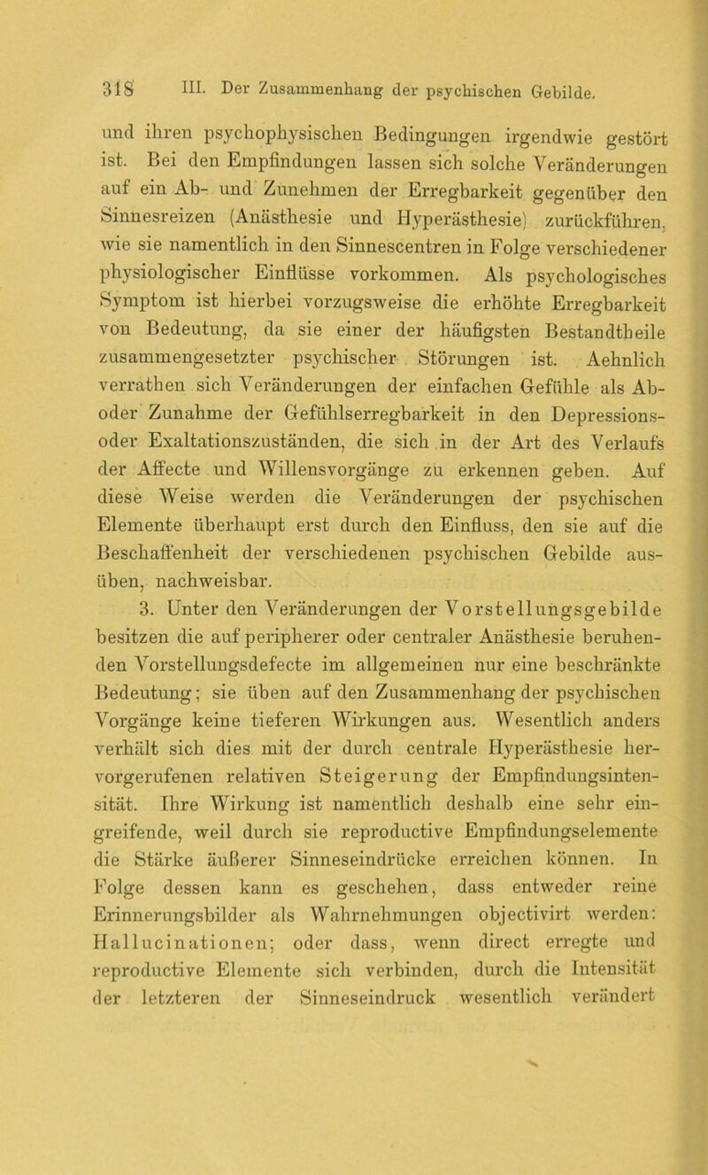 und ihren psychophysischen Bedingungen irgendwie gestört ist. Bei den Empfindungen lassen sich solche Veränderungen auf ein Ab- und Zunehmen der Erregbarkeit gegenüber den Sinnesreizen (Anästhesie und Hyperästhesie) zurückführen, wie sie namentlich in den Sinnescentren in Folge verschiedener physiologischer Einflüsse Vorkommen. Als psychologisches Symptom ist hierbei vorzugsweise die erhöhte Erregbarkeit von Bedeutung, da sie einer der häufigsten Bestandteile zusammengesetzter psychischer Störungen ist. Aehnlich verraten sich Veränderungen der einfachen Gefühle als Ab- oder Zunahme der Gefühlserregbarkeit in den Depressions- oder Exaltationszuständen, die sich in der Art des Verlaufs der AfFecte und Willensvorgänge zu erkennen geben. Auf diese Weise werden die Veränderungen der psychischen Elemente überhaupt erst durch den Einfluss, den sie auf die Beschaffenheit der verschiedenen psychischen Gebilde aus- üben, nachweisbar. 3. Unter den Veränderungen der Vorstellungsgebilde besitzen die auf peripherer oder centraler Anästhesie beruhen- den Vorstellungsdefecte im allgemeinen nur eine beschränkte Bedeutung; sie üben auf den Zusammenhang der psychischen Vorgänge keine tieferen Wirkungen aus. Wesentlich anders verhält sich dies mit der durch centrale Hyperästhesie her- vorgerufenen relativen Steigerung der Empfindungsinten- sität. Ihre Wirkung ist namentlich deshalb eine sehr ein- greifende, weil durch sie reproductive Empfindungselemente die Stärke äußerer Sinneseindrücke erreichen können. In Folge dessen kann es geschehen, dass entweder reine Erinnerungsbilder als Wahrnehmungen objectivirt werden: Hallucinationen; oder dass, wenn direct erregte und reproductive Elemente sich verbinden, durch die Intensität der letzteren der Sinneseindruck wesentlich verändert