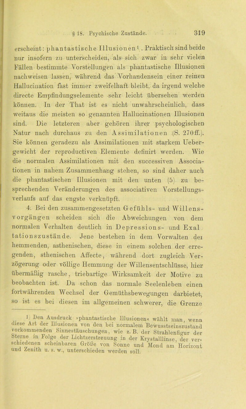erscheint: phantastische Illusionen1. Praktisch sind beide nur insofern zu unterscheiden, als sich zwar in sehr vielen Fällen bestimmte Vorstellungen als phantastische Illusionen nachweisen lassen, während das Vorhandensein einer reinen Hallucination fast immer zweifelhaft bleibt, da irgend welche directe Empfindungselemente sehr leicht übersehen werden können. In der That ist es nicht unwahrscheinlich, dass weitaus die meisten so genannten Hallucinationen Illusionen sind. Die letzteren aber gehören ihrer psychologischen Natur nach durchaus zu den Assimilationen (S. 270ff.). Sie können geradezu als Assimilationen mit starkem Ueber- gewicht der reproductiven Elemente definirt werden. Wie die normalen Assimilationen mit den successiven Associa- tionen in nahem Zusammenhang stehen, so sind daher auch die phantastischen Illusionen mit den unten (5) zu be- sprechenden Veränderungen des associativen Vorstellungs- verlaufs auf das engste verknüpft. 4. Bei den zusammengesetzten Gefühls- und Willens- vorgängen scheiden sich die Abweichungen von dem normalen Verhalten deutlich in Depressions- und Exal tationszustände. Jene bestehen in dem Vorwalten der hemmenden, asthenischen, diese in einem solchen der erre- genden, sthenischen Affecte, während dort zugleich Ver- zögerung oder völlige Hemmung der Willensentschlüsse, hier übermäßig rasche, triebartige Wirksamkeit der Motive zu beobachten ist. Da schon das normale Seelenleben einen fortwährenden Wechsel der Gemüthsbewegungen darbietet, so ist es bei diesen im allgemeinen schwerer, die Grenze 1 Den Ausdruck »phantastische Illusionen« wählt inan, wenn diese Art der Illusionen von den bei normalem Bewusstseinszustand vorkommenden Sinnestäuschungen, wie z. B. der Strahlenfigur der Sterne m Folge der Lichtzerstreuung in der Krystalllinsc, der ver- schiedenen scheinbaren Größe von Sonne und Mond am Horizont und Zenith u. s. w., unterschieden werden soll.