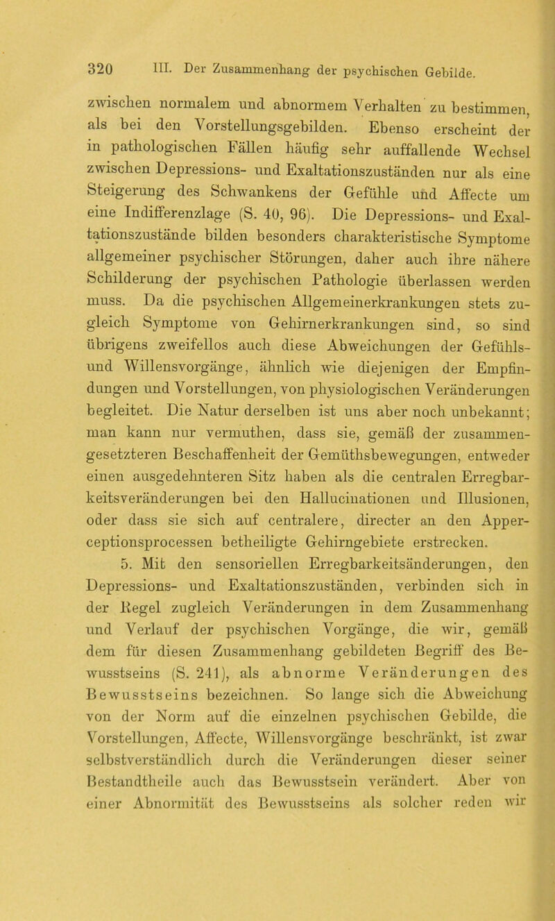 zwischen normalem und abnormem Verhalten zu bestimmen als bei den Vorstellungsgebilden. Ebenso erscheint der in pathologischen Fällen häufig sehr auffallende Wechsel zwischen Depression- und Exaltationszuständen nur als eine Steigerung des Schwankens der Gefühle und Affecte um eine Indifferenzlage (S. 40, 96). Die Depression- und Exal- tationszustände bilden besonders charakteristische Symptome allgemeiner psychischer Störungen, daher auch ihre nähere Schilderung der psychischen Pathologie überlassen werden muss. Da die psychischen Allgemeinerkrankungen stets zu- gleich Symptome von Gehirnerkrankungen sind, so sind übrigens zweifellos auch diese Abweichungen der Gefühls- und Willensvorgänge, ähnlich wie diejenigen der Empfin- dungen und Vorstellungen, von physiologischen Veränderungen begleitet. Die Natur derselben ist uns aber noch unbekannt; man kann nur vermuthen, dass sie, gemäß der zusammen- gesetzteren Beschaffenheit der Gemiithsbewegungen, entweder einen ausgedehnteren Sitz haben als die centralen Erregbar- keitsveränderungen bei den Hallucinationen und Illusionen, oder dass sie sich auf centralere, directer an den Apper- ceptionsprocessen betheiligte Gehirngebiete erstrecken. 5. Mit den sensoriellen Erregbarkeitsänderungen, den Depressions- und Exaltationszuständen, verbinden sich in der Regel zugleich Veränderungen in dem Zusammenhang und Verlauf der psychischen Vorgänge, die wir, gemäß dem für diesen Zusammenhang gebildeten Begriff des Be- wusstseins (S. 241), als abnorme Veränderungen des Bewusstseins bezeichnen. So lange sich die Abweichung von der Norm auf die einzelnen psychischen Gebilde, die Vorstellungen, Affecte, Willensvorgänge beschränkt, ist zwar selbstverständlich durch die Veränderungen dieser seiner Bestandteile auch das Bewusstsein verändert. Aber von einer Abnormität des Bewusstseins als solcher reden wir