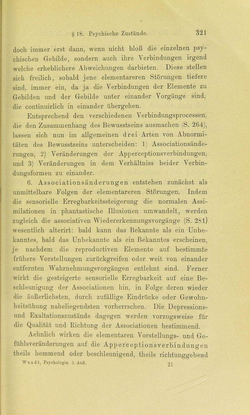 doch immer erst dann, wenn nicht bloß die einzelnen psy- chischen Gebilde, sondern auch ihre Verbindungen irgend welche erheblichere Abweichungen darbieten. Diese stellen sich freilich, sobald jene elementareren Störungen tiefere sind, immer ein, da ja die Verbindungen der Elemente zu Gebilden und der Gebilde unter einander Vorgänge sind, die continuirlich in einander übergehen. Entsprechend den verschiedenen Verbindungsprocessen, die den Zusammenhang des Bewusstseins ausmachen (S. 264), lassen sich nun im allgemeinen drei Arten von Abnormi- täten des Bewusstseins unterscheiden: 1) Associationsände- rungen, 2) Veränderungen der Apperceptionsverbindungen, und 3) Veränderungen in dem Verhältniss beider Verbin- dungsformen zu einander. 6. Associationsänderungen entstehen zunächst als unmittelbare Folgen der elementareren Störungen. Indem die sensorielle Erregbarkeitssteigerung die normalen Assi- milationen in phantastische Illusionen umwandelt, werden zugleich die associativen Wiedererkennungsvorgänge (S. 2Sl) wesentlich alterirt: bald kann das Bekannte als ein Unbe- kanntes, bald das Unbekannte als ein Bekanntes erscheinen, je nachdem die reproductiven Elemente auf bestimmte frühere Vorstellungen zurückgreifen oder weit von einander entfernten Wahrnehmungsvorgängen entlehnt sind. Ferner wirkt die gesteigerte sensorielle Erregbarkeit auf eine Be- schleunigung der Associationen hin, in Folge deren wieder die äußerlichsten, durch zufällige Eindrücke oder Gewohn- heitsübung naheliegendsten vorherrschen. Die Depressions- und Exaltationszustände dagegen werden vorzugsweise für die Qualität und Richtung der Associationen bestimmend. Aehnlich wirken die elementaren Vorstellungs- und Ge- fühlsveränderungen auf die Apperceptionsverbindungen theils hemmend oder beschleunigend, theils richtunggebend Wnndt, Psychologie. 3. Aufl. Ol