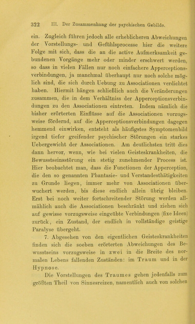 ein. Zugleich führen jedoch alle erheblicheren Abweichungen der Vorstellungs- und Gefühlsprocesse hier die weitere Folge mit sich, dass die an die active Aufmerksamkeit ge- bundenen Vorgänge mehr oder minder erschwert werden, so dass in vielen Fällen nur noch einfachere Apperceptions- verbindungen, ja manchmal überhaupt nur noch solche mög- lich sind, die sich durch Uebung zu Associationen verdichtet haben. Hiermit hängen schließlich auch die Veränderungen zusammen, die in dem Verhältniss der Apperceptionsverbin- dungen zu den Associationen eintreten. Indem nämlich die bisher erörterten Einflüsse auf die Associationen Vorzugs- weise fördernd, auf die Apperceptionsverbindungen dagegen hemmend einwirken, entsteht als häufigstes Sjmptomenbild irgend tiefer greifender psychischer Störungen ein starkes Uebergewicht der Associationen. Am deutlichsten tritt dies dann hervor, wenn, wie bei vielen Geisteskrankheiten, die Bewusstseinsstörung ein stetig zunehmender Process ist. Hier beobachtet man, dass die Functionen der Apperception, die den so genannten Phantasie- und Verstandesthätigkeiten zu Grunde liegen, immer mehr von Associationen über- wuchert werden, bis diese endlich allein übrig bleiben. Erst bei noch weiter fortschreitender Störung werden all- mählich auch die Associationen beschränkt und ziehen sich auf gewisse vorzugsweise eingeübte Verbindungen (fixe Ideen) zurück, ein Zustand, der endlich in vollständige geistige Paralyse übergeht. 7. Abgesehen von den eigentlichen Geisteskrankheiten finden sich die soeben erörterten Abweichungen des Be- wusstseins vorzugsweise in zwei in die Breite des nor- malen Lebens fallenden Zuständen: im Traum und in der Hypnose. Die Vorstellungen des Traumes gehen jedenfalls zum größten Theil von Sinnesreizen, namentlich, auch von solchen
