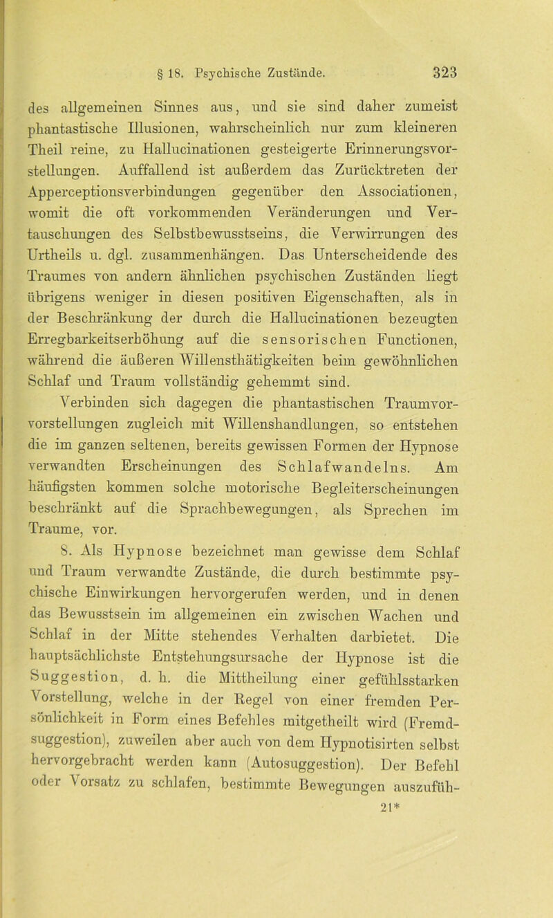 des allgemeinen Sinnes aus, und sie sind daher zumeist phantastische Illusionen, wahrscheinlich nur zum kleineren Theil reine, zu Hallucinationen gesteigerte Erinnerungsvor- stellungen. Auffallend ist außerdem das Zurücktreten der Apperceptionsverbindungen gegenüber den Associationen, womit die oft vorkommenden Veränderungen und Ver- tauschungen des Selbstbewusstseins, die Verwirrungen des Urtheils u. dgl. Zusammenhängen. Das Unterscheidende des Traumes von andern ähnlichen psychischen Zuständen liegt übrigens weniger in diesen positiven Eigenschaften, als in der Beschränkung der durch die Hallucinationen bezeugten Erregbarkeitserhöhung auf die sensorischen Functionen, während die äußeren Willensthätigkeiten beim gewöhnlichen Schlaf und Traum vollständig gehemmt sind. Verbinden sich dagegen die phantastischen Traumvor- vorstellungen zugleich mit Willenshandlungen, so entstehen die im ganzen seltenen, bereits gewissen Formen der Hypnose verwandten Erscheinungen des Schlafwandeins. Am häufigsten kommen solche motorische Begleiterscheinungen beschränkt auf die Sprachbewegungen, als Sprechen im Traume, vor. 8. Als Hypnose bezeichnet man gewisse dem Schlaf und Traum verwandte Zustände, die durch bestimmte psy- chische Einwirkungen hervorgerufen werden, und in denen das Bewusstsein im allgemeinen ein zwischen Wachen und Schlaf in der Mitte stehendes Verhalten darbietet. Die hauptsächlichste Entstehungsursache der Hypnose ist die Suggestion, d. h. die Mittheilung einer gefühlsstarken Vorstellung, welche in der Regel von einer fremden Per- sönlichkeit in Form eines Befehles mitgetheilt wird (Fremd- suggestion), zuweilen aber auch von dem Hypnotisirten selbst hervorgebracht werden kann (Autosuggestion). Der Befehl oder Vorsatz zu schlafen, bestimmte Bewegungen auszufüh- 21*