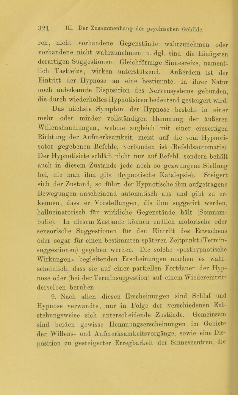 ren, nicht vorhandene Gegenstände wahrzunehmen oder vorhandene nicht wahrzunehmen u. dgl. sind die häufigsten derartigen Suggestionen. Gleichförmige Sinnesreize, nament- lich Tastreize, wirken unterstützend. Außerdem ist der Eintritt der Hypnose an eine bestimmte, in ihrer Natur noch unbekannte Disposition des Nervensystems gebunden, die durch wiederholtes Hypnotisiren bedeutend gesteigert wird. Das nächste Symptom der Hypnose besteht in einer mehr oder minder vollständigen Hemmung der äußeren Willenshandlungen, welche zugleich mit einer einseitigen Richtung der Aufmerksamkeit, meist auf die vom Hypnoti- sator gegebenen Befehle, verbunden ist (Befehlsautomatie). Der Hypnotisirte schläft nicht nur auf Befehl, sondern behält auch in diesem Zustande jede noch so gezwungene Stellung bei, die man ihm gibt hypnotische Katalepsie). Steigert sich der Zustand, so führt der Hypnotische ihm aufgetragene Bewegungen anscheinend automatisch aus und gibt zu er- kennen, dass er Vorstellungen, die ihm suggerirt werden, hallucinatorisch für wirkliche Gegenstände hält (Somnarn- bulie). In diesem Zustande können endlich motorische oder sensorische Suggestionen für den Eintritt des Erwachens oder sogar für einen bestimmten späteren Zeitpunkt (Termin- suggestionen) gegeben werden. Die solche »posthypnotische Wirkungen« begleitenden Erscheinungen machen es wahr- scheinlich, dass sie auf einer partiellen Fortdauer der Hyp- nose oder bei der Terminsuggestion auf einem Wiedereintritt derselben beruhen. 9. Nach allen diesen Erscheinungen sind Schlaf und Hypnose verwandte, nur in Folge der verschiedenen Ent- stehungsweise sich unterscheidende Zustände. Gemeinsam sind beiden gewisse Hemmungserscheinungen im Gebiete der Willens- und Aufmerksamkeitsvorgänge, sowie eine Dis- position zu gesteigerter Erregbarkeit der Sinnescentren, die